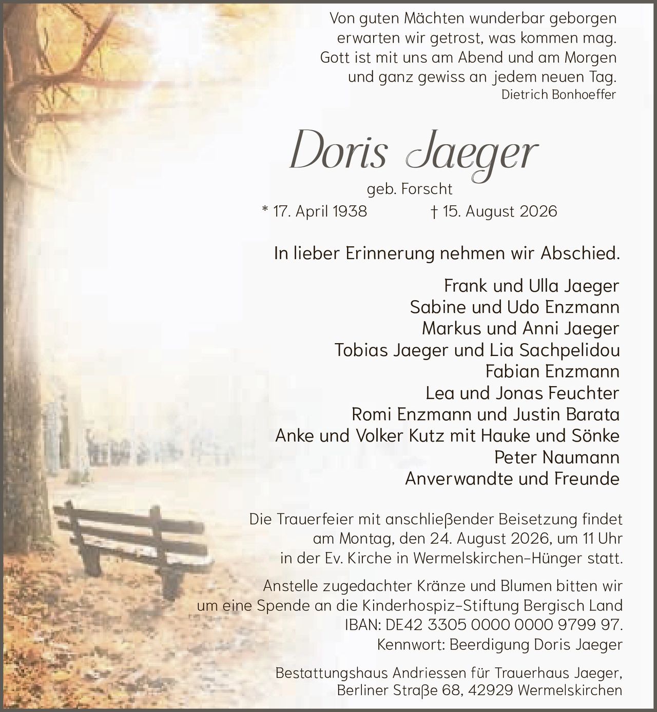 <p>Von guten Mächten wunderbar geborgen<br>erwarten wir getrost, was kommen mag.<br>Gott ist mit uns am Abend und am Morgen<br>und ganz gewiss an jedem neuen Tag.<br><i>Dietrich Bonhoeffer</i></p>

<p><strong>Doris Jaeger</strong><br>geb. Forscht<br>* 17. April 1938 † 15. August 2026</p>

<p>In lieber Erinnerung nehmen wir Abschied.</p>

<p>Frank und Ulla Jaeger<br>Sabine und Udo Enzmann<br>Markus und Anni Jaeger<br>Tobias Jaeger und Lia Sachpelidou<br>Fabian Enzmann<br>Lea und Jonas Feuchter<br>Romi Enzmann und Justin Barata<br>Anke und Volker Kutz mit Hauke und Sönke<br>Peter Naumann<br>Anverwandte und Freunde</p>

<p>Die Trauerfeier mit anschließender Beisetzung findet am Montag, den 24. August 2026, um 11 Uhr in der Ev. Kirche in Wermelskirchen-Hünger statt.</p>

<p>Anstelle zugedachter Kränze und Blumen bitten wir um eine Spende an die Kinderhospiz-Stiftung Bergisch Land<br>IBAN: DE42 3305 0000 0000 9799 97.<br>Kennwort: Beerdigung Doris Jaeger</p>

<p>Bestattungshaus Andriessen für Trauerhaus Jaeger,<br>Berliner Straße 68, 42929 Wermelskirchen</p>