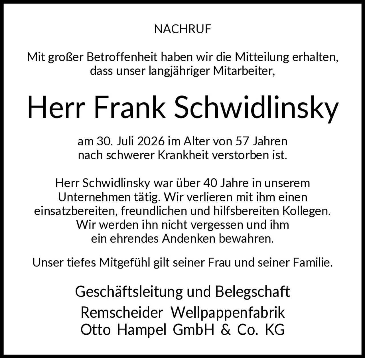 <p><strong>NACHRUF</strong></p>

<p>Mit großer Betroffenheit haben wir die Mitteilung erhalten, dass unser langjähriger Mitarbeiter,</p>

<p><strong>Herr Frank Schwidlinsky</strong></p>

<p>am 30. Juli 2026 im Alter von 57 Jahren nach schwerer Krankheit verstorben ist.</p>

<p>Herr Schwidlinsky war über 40 Jahre in unserem Unternehmen tätig. Wir verlieren mit ihm einen einsatzbereiten, freundlichen und hilfsbereiten Kollegen. Wir werden ihn nicht vergessen und ihm ein ehrendes Andenken bewahren.</p>

<p>Unser tiefes Mitgefühl gilt seiner Frau und seiner Familie.</p>

<p>Geschäftsleitung und Belegschaft<br>Remscheider Wellpappenfabrik<br>Otto Hampel GmbH & Co. KG</p>