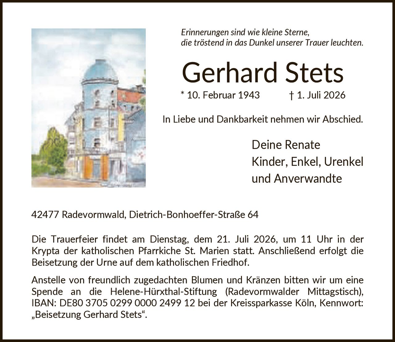 <p><i>Erinnerungen sind wie kleine Sterne, die tröstend in das Dunkel unserer Trauer leuchten.</i></p>

<p><strong>Gerhard Stets</strong><br>* 10. Februar 1943 † 1. Juli 2026</p>

<p>In Liebe und Dankbarkeit nehmen wir Abschied.</p>

<p>Deine Renate<br>Kinder, Enkel, Urenkel und Anverwandte</p>

<p>42477 Radevormwald, Dietrich-Bonhoeffer-Straße 64</p>

<p>Die Trauerfeier findet am Dienstag, dem 21. Juli 2026, um 11 Uhr in der Krypta der katholischen Pfarrkirche St. Marien statt. Anschließend erfolgt die Beisetzung der Urne auf dem katholischen Friedhof.</p>

<p>Anstelle von freundlich zugedachten Blumen und Kränzen bitten wir um eine Spende an die Helene-Hürxthal-Stiftung (Radevormwalder Mittagstisch), IBAN: DE80 3705 0299 0000 2499 12 bei der Kreissparkasse Köln, Kennwort: „Beisetzung Gerhard Stets".</p>