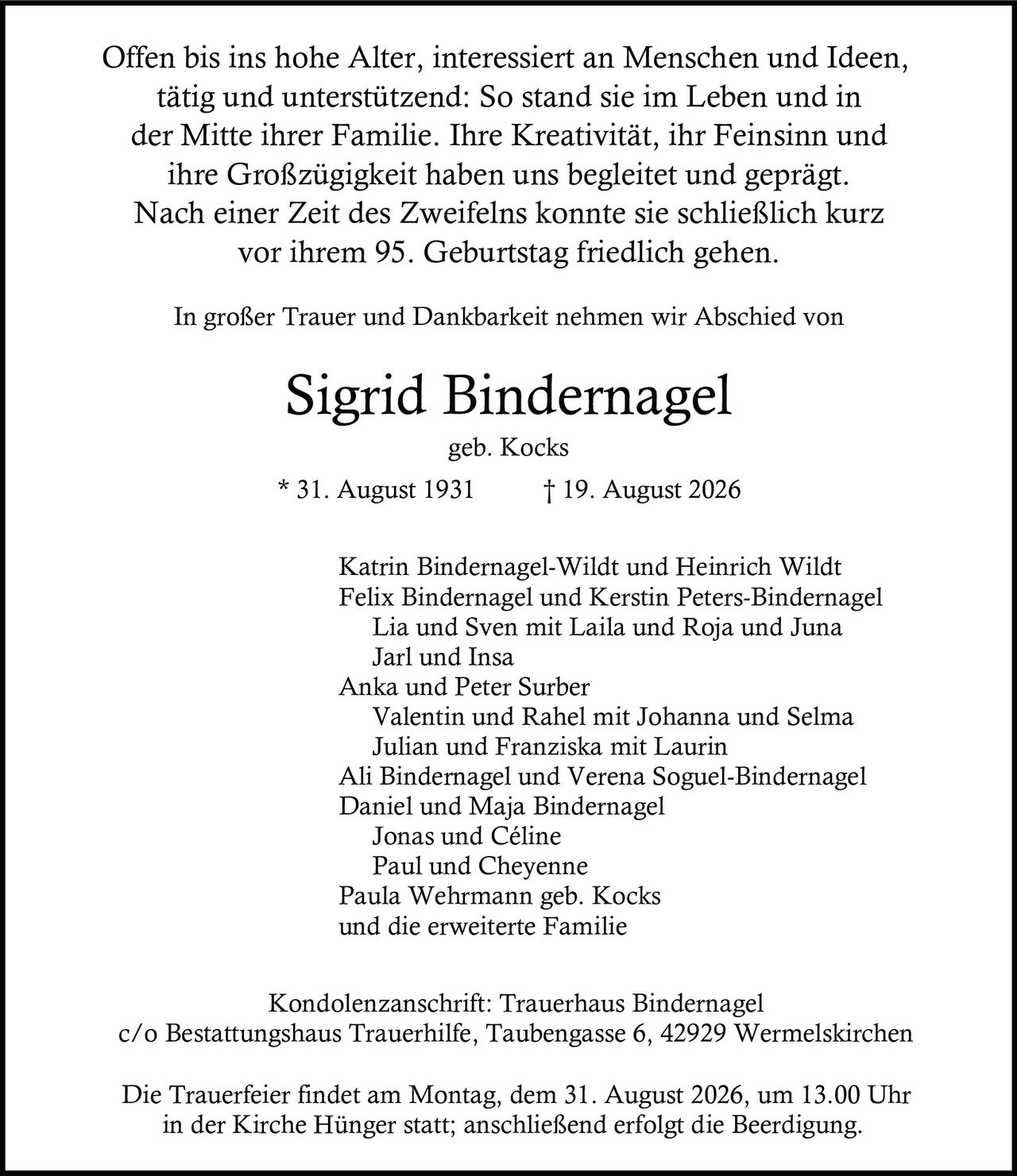 <p>Offen bis ins hohe Alter, interessiert an Menschen und Ideen, tätig und unterstützend: So stand sie im Leben und in der Mitte ihrer Familie. Ihre Kreativität, ihr Feinsinn und ihre Großzügigkeit haben uns begleitet und geprägt. Nach einer Zeit des Zweifelns konnte sie schließlich kurz vor ihrem 95. Geburtstag friedlich gehen.</p>

<p>In großer Trauer und Dankbarkeit nehmen wir Abschied von</p>

<p><strong>Sigrid Bindernagel</strong><br>geb. Kocks<br>* 31. August 1931 † 19. August 2026</p>

<p>Katrin Bindernagel-Wildt und Heinrich Wildt<br>Felix Bindernagel und Kerstin Peters-Bindernagel<br>Lia und Sven mit Laila und Roja und Juna<br>Jarl und Insa<br>Anka und Peter Surber<br>Valentin und Rahel mit Johanna und Selma<br>Julian und Franziska mit Laurin<br>Ali Bindernagel und Verena Soguel-Bindernagel<br>Daniel und Maja Bindernagel<br>Jonas und Céline<br>Paul und Cheyenne<br>Paula Wehrmann geb. Kocks<br>und die erweiterte Familie</p>

<p>Kondolenzanschrift: Trauerhaus Bindernagel<br>c/o Bestattungshaus Trauerhilfe, Taubengasse 6, 42929 Wermelskirchen</p>

<p>Die Trauerfeier findet am Montag, dem 31. August 2026, um 13.00 Uhr in der Kirche Hünger statt; anschließend erfolgt die Beerdigung.</p>