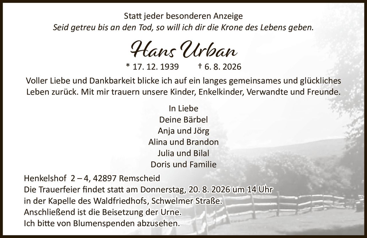 <p>Statt jeder besonderen Anzeige</p>
<p><i>Seid getreu bis an den Tod, so will ich dir die Krone des Lebens geben.</i></p>
<p><strong>Hans Urban</strong><br>* 17. 12. 1939  † 6. 8. 2026</p>
<p>Voller Liebe und Dankbarkeit blicke ich auf ein langes gemeinsames und glückliches Leben zurück. Mit mir trauern unsere Kinder, Engelkinder, Verwandte und Freunde.</p>
<p><strong>In Liebe</strong><br>Deine Bärbel<br>Anja und Jörg<br>Alina und Brandon<br>Julia und Bilal<br>Doris und Familie</p>
<p>Henkelshof 2 – 4, 42897 Remscheid</p>
<p>Die Trauerfeier findet statt am Donnerstag, 20. 8. 2026 um 14 Uhr in der Kapelle des Waldfriedhofs, Schwelmer Straße. Anschließend ist die Beisetzung der Urne.</p>
<p>Ich bitte von Blumenspenden abzusehen.</p>