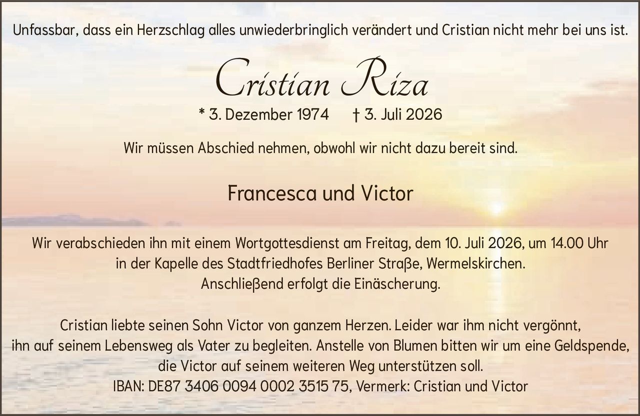 <p>Francesca und Victor</p>

<p><strong>Cristian Riza</strong><br>* 3. Dezember 1974 † 3. Juli 2026</p>

<p>Wir müssen Abschied nehmen, obwohl wir nicht dazu bereit sind.</p>

<p>Wir verabschieden ihn mit einem Wortgottesdienst am Freitag, dem 10. Juli 2026, um 14.00 Uhr<br>in der Kapelle des Stadtfriedhofes Berliner Straße, Wermelskirchen.<br>Anschließend erfolgt die Einäscherung.</p>

<p>Cristian liebte seinen Sohn Victor von ganzem Herzen. Leider war ihm nicht vergönnt,<br>ihn auf seinem Lebensweg als Vater zu begleiten. Anstelle von Blumen bitten wir um eine Geldspende,<br>die Victor auf seinem weiteren Weg unterstützen soll.<br>IBAN: DE87 3406 0094 0002 3515 75, Vermerk: Cristian und Victor</p>

<p>Unfassbar, dass ein Herzschlag alles unwiederbringlich verändert und Cristian nicht mehr bei uns ist.</p>