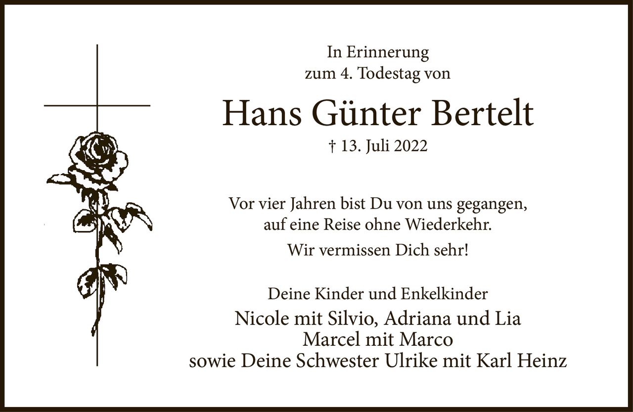 <p><strong>In Erinnerung<br>zum 4. Todestag von<br>Hans Günter Bertelt</strong><br>† 13. Juli 2022</p><p>Vor vier Jahren bist Du von uns gegangen,<br>auf eine Reise ohne Wiederkehr.<br>Wir vermissen Dich sehr!</p><p>Deine Kinder und Enkelkinder<br>Nicole mit Silvio, Adriana und Lia<br>Marcel mit Marco<br>sowie Deine Schwester Ulrike mit Karl Heinz</p>