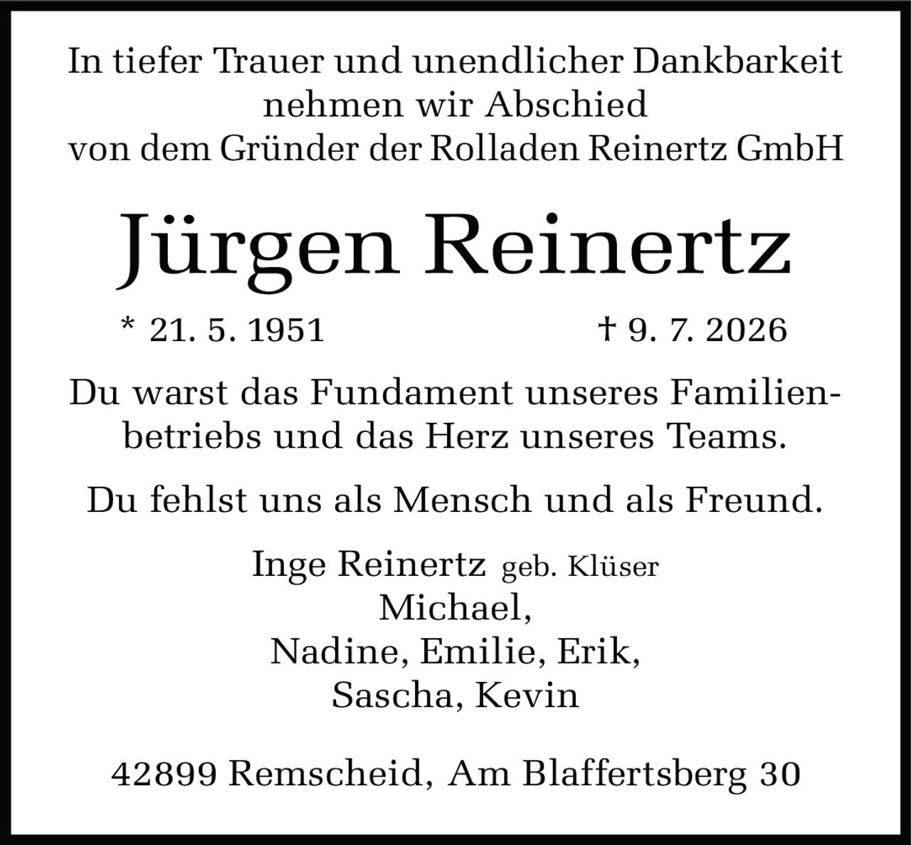 <p>In tiefer Trauer und unendlicher Dankbarkeit<br>nehmen wir Abschied<br>von dem Gründer der Rolladen Reinertz GmbH</p>

<p><strong>Jürgen Reinertz</strong><br>
* 21. 5. 1951 † 9. 7. 2026</p>

<p>Du warst das Fundament unseres Familienbetriebs und das Herz unseres Teams.</p>

<p>Du fehlst uns als Mensch und als Freund.</p>

<p>Inge Reinertz geb. Klüser<br>
Michael,<br>
Nadine, Emilie, Erik,<br>
Sascha, Kevin</p>

<p>42899 Remscheid, Am Blaffertsberg 30</p>