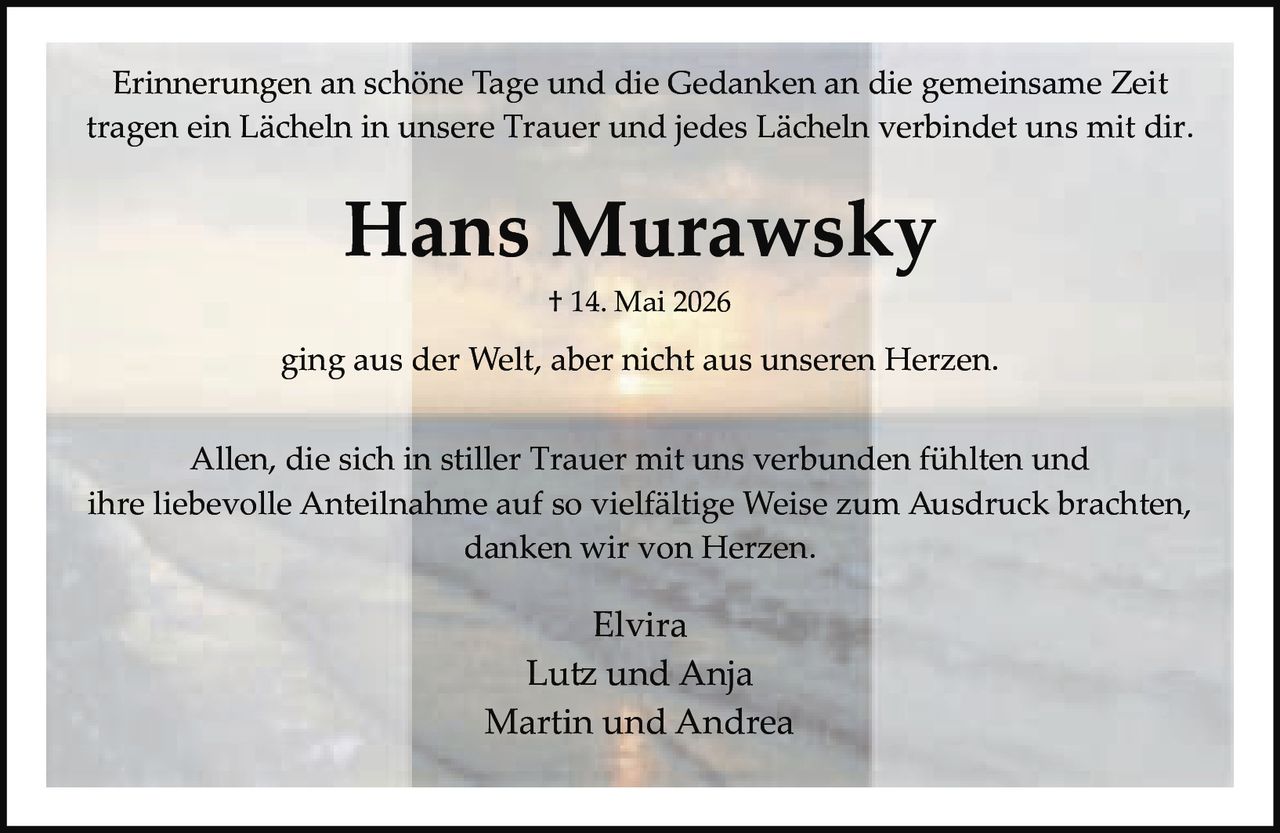 <p>Erinnerungen an schöne Tage und die Gedanken an die gemeinsame Zeit tragen ein Lächeln in unsere Trauer und jedes Lächeln verbindet uns mit dir.</p><p><strong>Hans Murawsky</strong><br/>† 14. Mai 2026<br/>ging aus der Welt, aber nicht aus unseren Herzen.</p><p>Allen, die sich in stiller Trauer mit uns verbunden fühlten und ihre liebevolle Anteilnahme auf so vielfältige Weise zum Ausdruck brachten, danken wir von Herzen.</p><p>Elvira<br/>Lutz und Anja<br/>Martin und Andrea</p>