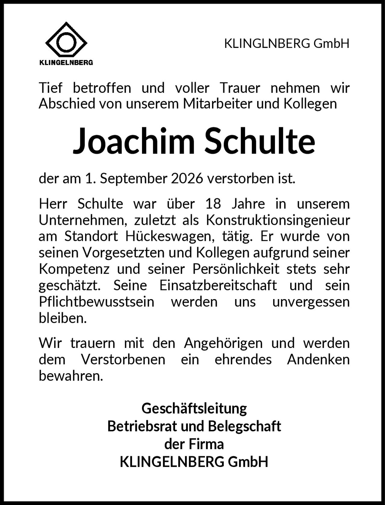 <p>Tief betroffen und voller Trauer nehmen wir Abschied von unserem Mitarbeiter und Kollegen</p>

<p><strong>Joachim Schulte</strong></p>

<p>der am 1. September 2026 verstorben ist.</p>

<p>Herr Schulte war über 18 Jahre in unserem Unternehmen, zuletzt als Konstruktionsingenieur am Standort Hückeswagen, tätig. Er wurde von seinen Vorgesetzten und Kollegen aufgrund seiner Kompetenz und seiner Persönlichkeit stets sehr geschätzt. Seine Einsatzbereitschaft und sein Pflichtbewusstsein werden uns unvergessen bleiben.</p>

<p>Wir trauern mit den Angehörigen und werden dem Verstorbenen ein ehrendes Andenken bewahren.</p>

<p><strong>Geschäftsleitung<br>Betriebsrat und Belegschaft<br>der Firma<br>KLINGELNBERG GmbH</strong></p>