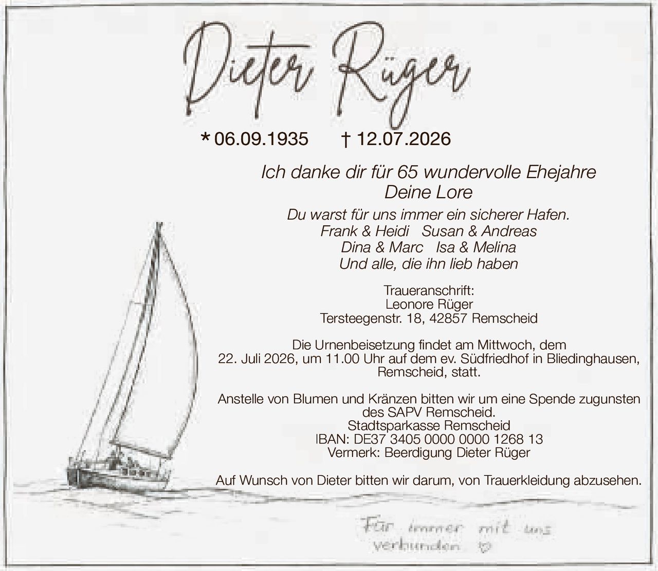 <p><i>Ich danke dir für 65 wundervolle Ehejahre<br/>Deine Lore</i></p><p>Du warst für uns immer ein sicherer Hafen.<br/><i>Frank & Heidi   Susan & Andreas<br/>Dina & Marc   Isa & Melina<br/>Und alle, die ihn lieb haben</i></p><p><strong>Traueranschrift:</strong><br/>Leonore Rüger<br/>Tersteegenstr. 18, 42857 Remscheid</p><p>Die Urnenbeisetzung findet am Mittwoch, dem 22. Juli 2026, um 11.00 Uhr auf dem ev. Südfriedhof in Bliedinghausen, Remscheid, statt.</p><p>Anstelle von Blumen und Kränzen bitten wir um eine Spende zugunsten des SAPV Remscheid.<br/>Stadtsparkasse Remscheid<br/>IBAN: DE37 3405 0000 0000 1268 13<br/>Vermerk: Beerdigung Dieter Rüger</p><p>Auf Wunsch von Dieter bitten wir darum, von Trauerkleidung abzusehen.</p>