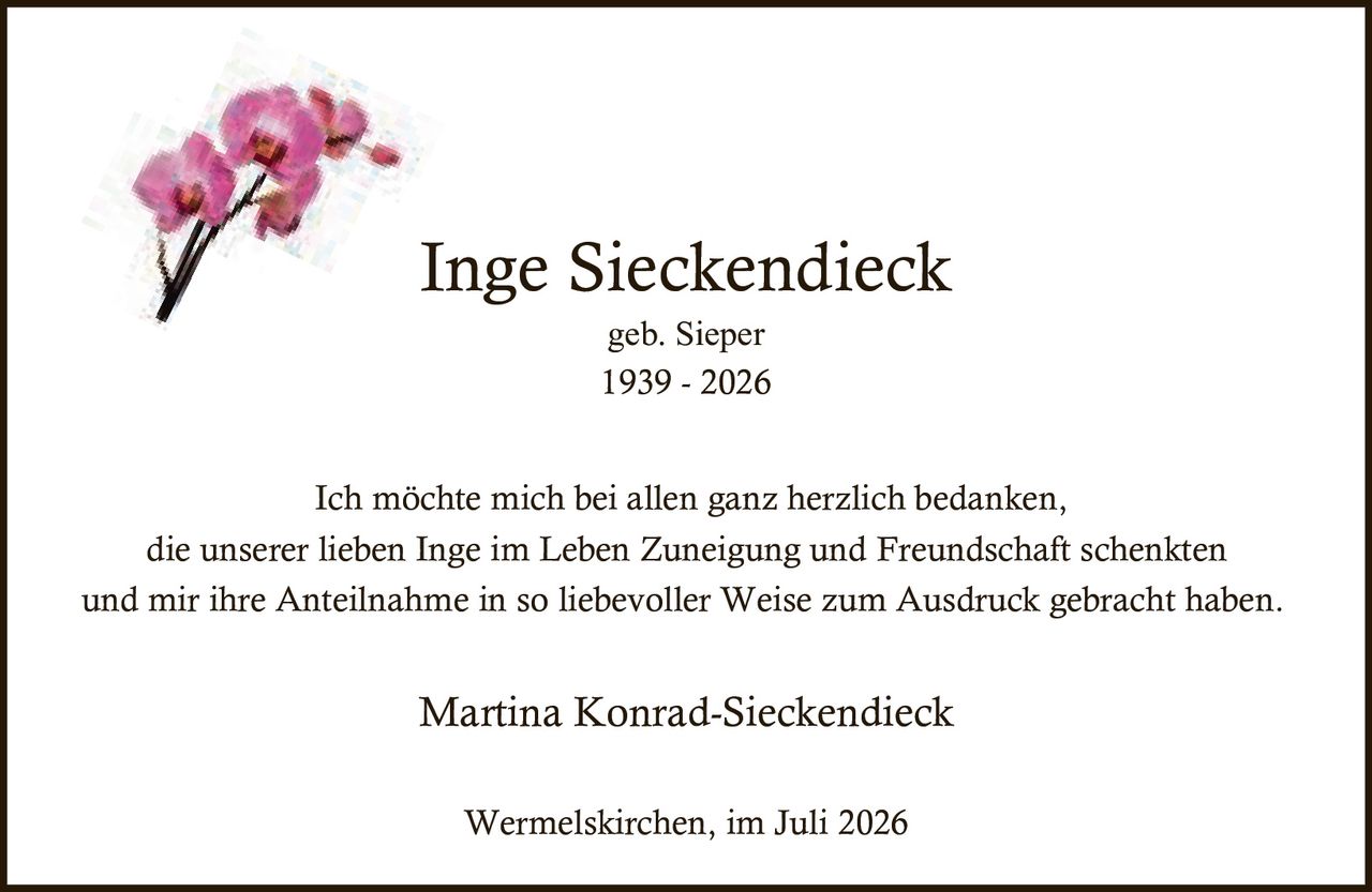 <p><strong>Inge Sieckendieck</strong><br>geb. Sieper<br>1939 - 2026</p><p>Ich möchte mich bei allen ganz herzlich bedanken,<br>die unserer lieben Inge im Leben Zuneigung und Freundschaft schenkten<br>und mir ihre Anteilnahme in so liebevoller Weise zum Ausdruck gebracht haben.</p><p>Martina Konrad-Sieckendieck</p><p>Wermelskirchen, im Juli 2026</p>