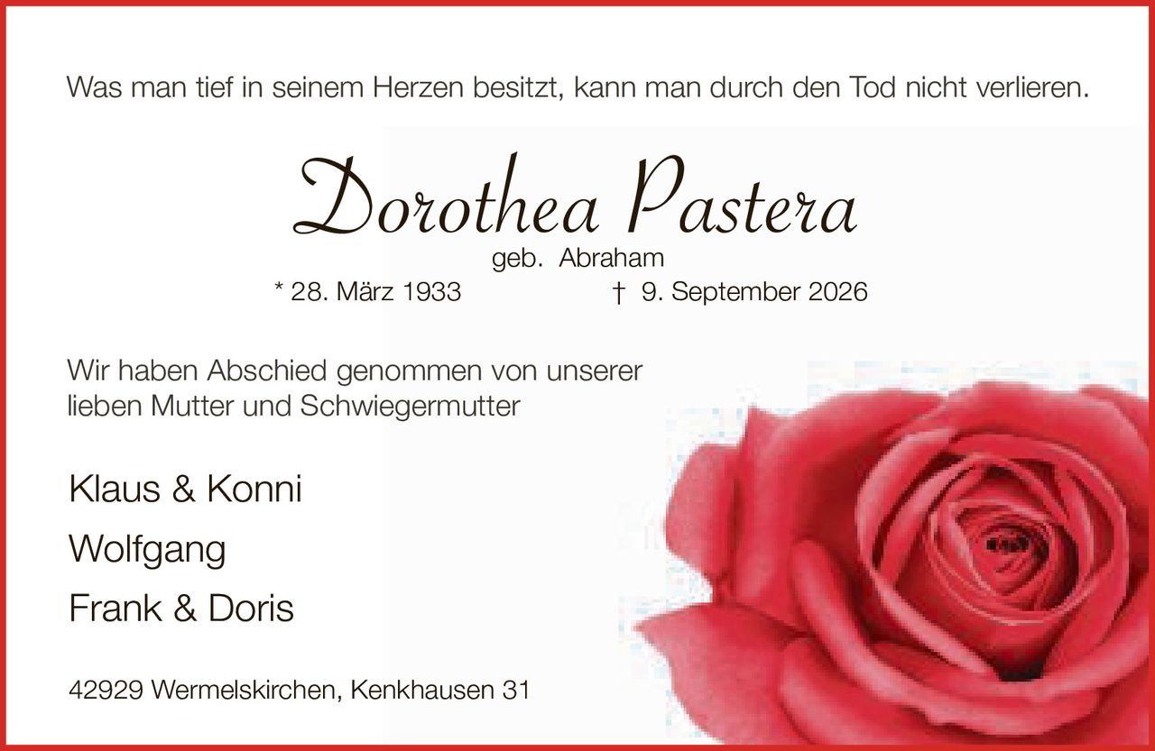 <p>Was man tief in seinem Herzen besitzt, kann man durch den Tod nicht verlieren.</p><p><strong>Dorothea Pastera</strong><br>geb. Abraham<br>* 28. März 1933 † 9. September 2026</p><p>Wir haben Abschied genommen von unserer lieben Mutter und Schwiegermutter</p><p>Klaus & Konni<br>Wolfgang<br>Frank & Doris</p><p>42929 Wermelskirchen, Kenkhausen 31</p>