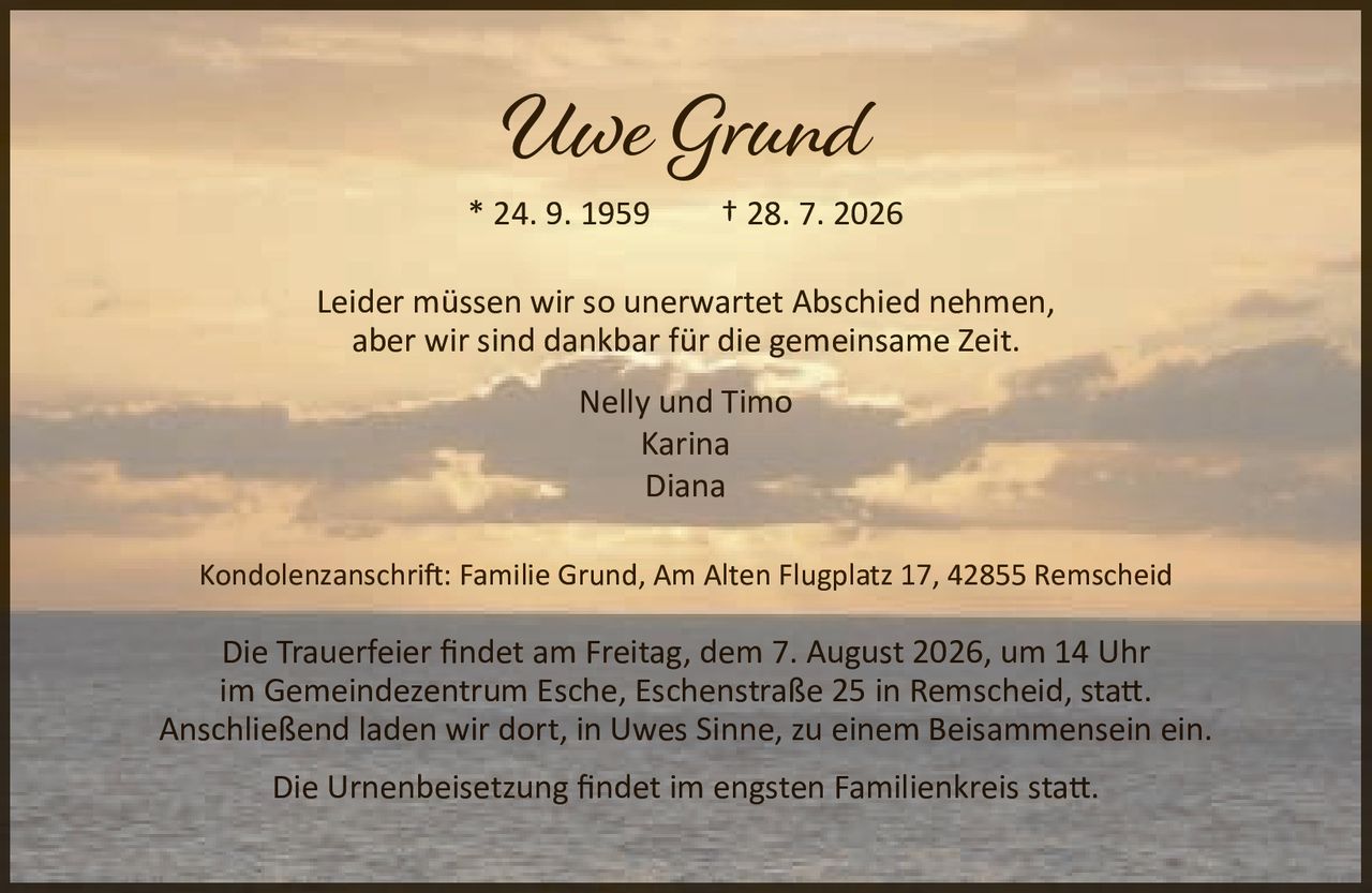 <p>* 24. 9. 1959 † 28. 7. 2026</p>
<p>Leider müssen wir so unerwartet Abschied nehmen,<br>aber wir sind dankbar für die gemeinsame Zeit.</p>
<p>Nelly und Timo<br>Karina<br>Diana</p>
<p>Kondolenzanschrift: Familie Grund, Am Alten Flugplatz 17, 42855 Remscheid</p>
<p>Die Trauerfeier findet am Freitag, dem 7. August 2026, um 14 Uhr<br>im Gemeindezentrum Esche, Eschenstraße 25 in Remscheid, statt.<br>Anschließend laden wir dort, in Uwes Sinne, zu einem Beisammensein ein.</p>
<p>Die Urnenbeisetzung findet im engsten Familienkreis statt.</p>