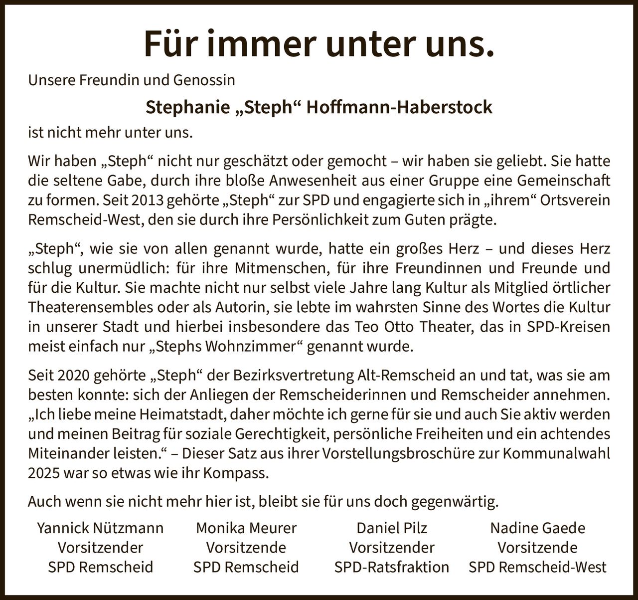 <p><strong>Für immer unter uns.</strong></p>

<p>Unsere Freundin und Genossin</p>

<p><strong>Stephanie „Steph" Hoffmann-Haberstock</strong></p>

<p>ist nicht mehr unter uns.</p>

<p>Wir haben „Steph" nicht nur geschätzt oder gemocht – wir haben sie geliebt. Sie hatte die seltene Gabe, durch ihre bloße Anwesenheit aus einer Gruppe eine Gemeinschaft zu formen. Seit 2013 gehörte „Steph" zur SPD und engagierte sich in „ihrem" Ortsverein Remscheid-West, den sie durch ihre Persönlichkeit zum Guten prägte.</p>

<p>„Steph", wie sie von allen genannt wurde, hatte ein großes Herz – und dieses Herz schlug unermüdlich: für ihre Mitmenschen, für ihre Freundinnen und Freunde und für die Kultur. Sie machte nicht nur selbst viele Jahre lang Kultur als Mitglied örtlicher Theaterensembles oder als Autorin, sie lebte im wahrsten Sinne des Wortes die Kultur in unserer Stadt und hierbei insbesondere das Teo Otto Theater, das in SPD-Kreisen meist einfach nur „Stephs Wohnzimmer" genannt wurde.</p>

<p>Seit 2020 gehörte „Steph" der Bezirksvertretung Alt-Remscheid an und tat, was sie am besten konnte: sich der Anliegen der Remscheiderinnen und Remscheider annehmen.</p>

<p>„Ich liebe meine Heimatstadt, daher möchte ich gerne für sie und auch Sie aktiv werden und meinen Beitrag für soziale Gerechtigkeit, persönliche Freiheiten und ein achtendes Miteinander leisten." – Dieser Satz aus ihrer Vorstellungsbroschüre zur Kommunalwahl 2025 war so etwas wie ihr Kompass.</p>

<p>Auch wenn sie nicht mehr hier ist, bleibt sie für uns doch gegenwärtig.</p>

<p>Yannick Nützmann<br/>Vorsitzender<br/>SPD Remscheid</p>

<p>Monika Meurer<br/>Vorsitzende<br/>SPD Remscheid</p>

<p>Daniel Pilz<br/>Vorsitzender<br/>SPD-Ratsfraktion</p>

<p>Nadine Gaede<br/>Vorsitzende<br/>SPD Remscheid-West</p>