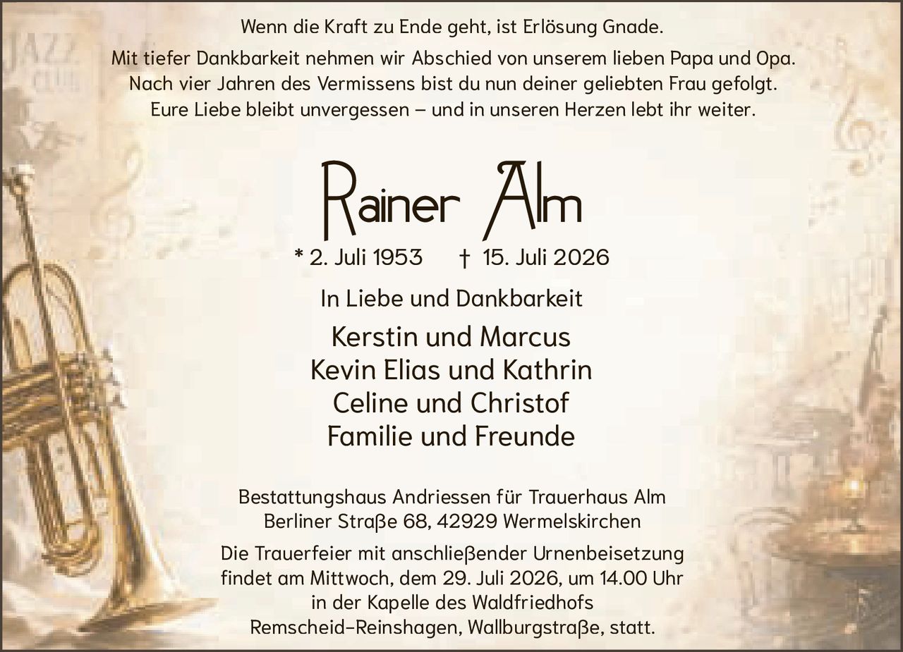 <p><i>Wenn die Kraft zu Ende geht, ist Erlösung Gnade.</i></p>

<p>Bestattungshaus Andriessen für Trauerhaus Alm<br/>Berliner Straße 68, 42929 Wermelskirchen</p>

<p>Die Trauerfeier mit anschließender Urnenbeisetzung<br/>findet am Mittwoch, dem 29. Juli 2026, um 14.00 Uhr<br/>in der Kapelle des Waldfriedhofs<br/>Remscheid-Reinshagen, Wallburgstraße, statt.</p>

<p><strong>Rainer Alm</strong><br/>* 2. Juli 1953 † 15. Juli 2026</p>

<p>In Liebe und Dankbarkeit<br/>Kerstin und Marcus<br/>Kevin Elias und Kathrin<br/>Celine und Christof<br/>Familie und Freunde</p>

<p>Mit tiefer Dankbarkeit nehmen wir Abschied von unserem lieben Papa und Opa.<br/>Nach vier Jahren des Vermissens bist du nun deiner geliebten Frau gefolgt.<br/>Eure Liebe bleibt unvergessen – und in unseren Herzen lebt ihr weiter.</p>