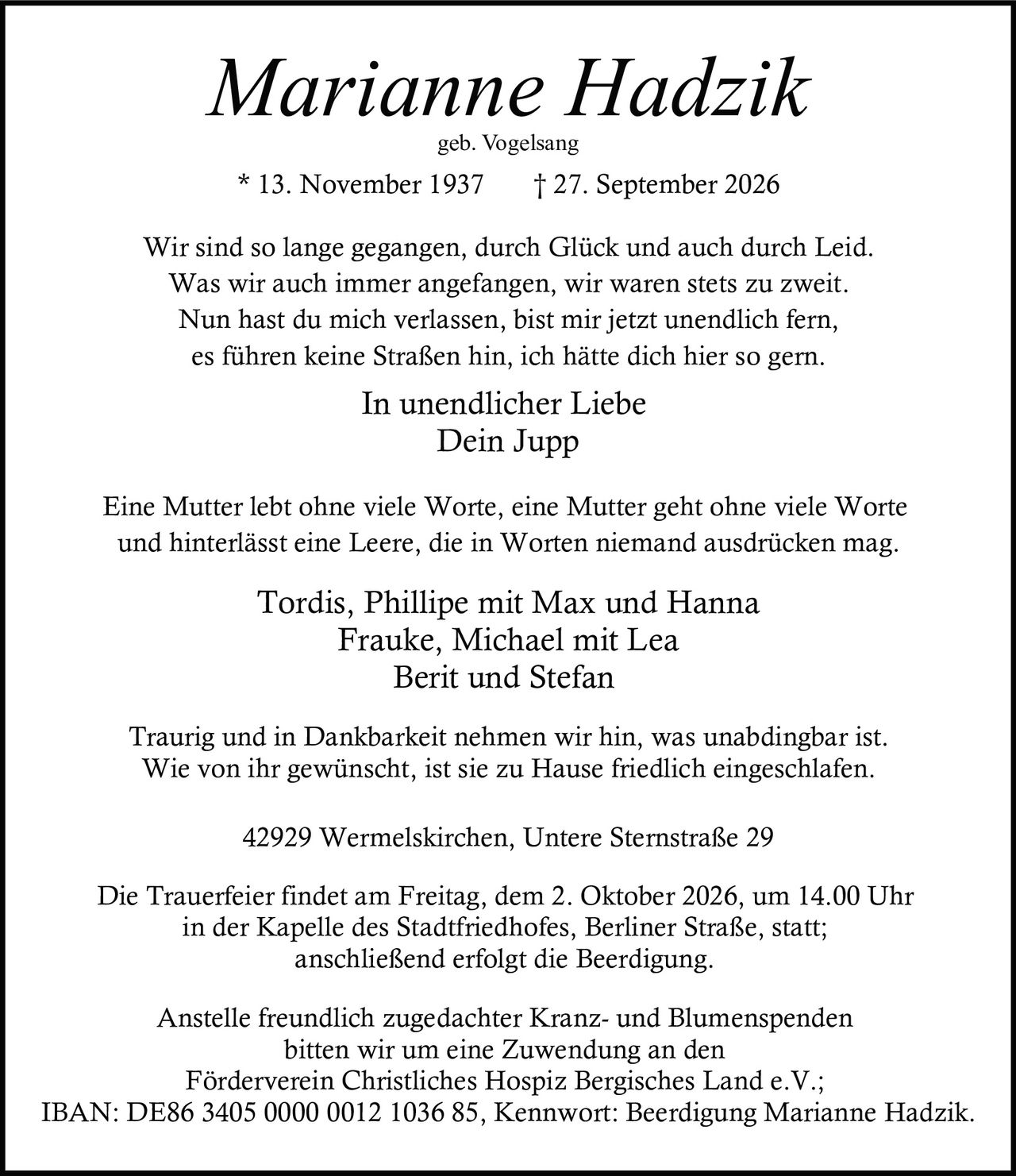 <p><i>Marianne Hadzik</i><br>geb. Vogelsang<br>* 13. November 1937     † 27. September 2026</p><p>Wir sind so lange gegangen, durch Glück und auch durch Leid.<br>Was wir auch immer angefangen, wir waren stets zu zweit.<br>Nun hast du mich verlassen, bist mir jetzt unendlich fern,<br>es führen keine Straßen hin, ich hätte dich hier so gern.</p><p><strong>In unendlicher Liebe<br>Dein Jupp</strong></p><p>Eine Mutter lebt ohne viele Worte, eine Mutter geht ohne viele Worte<br>und hinterlässt eine Leere, die in Worten niemand ausdrücken mag.</p><p>Tordis, Phillipe mit Max und Hanna<br>Frauke, Michael mit Lea<br>Berit und Stefan</p><p>Traurig und in Dankbarkeit nehmen wir hin, was unabdingbar ist.<br>Wie von ihr gewünscht, ist sie zu Hause friedlich eingeschlafen.</p><p>42929 Wermelskirchen, Untere Sternstraße 29</p><p>Die Trauerfeier findet am Freitag, dem 2. Oktober 2026, um 14.00 Uhr<br>in der Kapelle des Stadtfriedhofes, Berliner Straße, statt;<br>anschließend erfolgt die Beerdigung.</p><p>Anstelle freundlich zugedachter Kranz- und Blumenspenden<br>bitten wir um eine Zuwendung an den<br>Förderverein Christliches Hospiz Bergisches Land e.V.;<br>IBAN: DE86 3405 0000 0012 1036 85, Kennwort: Beerdigung Marianne Hadzik.</p>