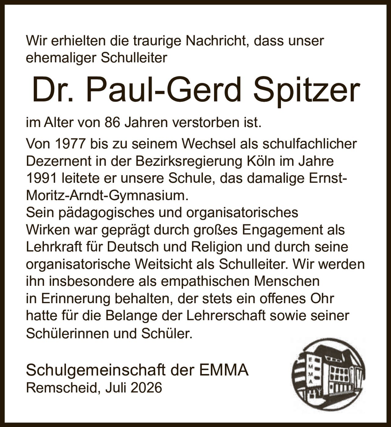 <p>Wir erhielten die traurige Nachricht, dass unser ehemaliger Schulleiter <strong>Dr. Paul-Gerd Spitzer</strong> im Alter von 86 Jahren verstorben ist.</p><p>Von 1977 bis zu seinem Wechsel als schulfachlicher Dezernent in der Bezirksregierung Köln im Jahre 1991 leitete er unsere Schule, das damalige Ernst-Moritz-Arndt-Gymnasium.</p><p>Sein pädagogisches und organisatorisches Wirken war geprägt durch großes Engagement als Lehrkraft für Deutsch und Religion und durch seine organisatorische Weitsicht als Schulleiter. Wir werden ihn insbesondere als empathischen Menschen in Erinnerung behalten, der stets ein offenes Ohr hatte für die Belange der Lehrerschaft sowie seiner Schülerinnen und Schüler.</p><p>Schulgemeinschaft der EMMA<br>Remscheid, Juli 2026</p>