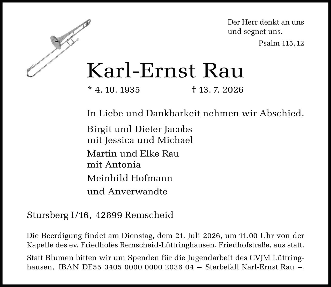 <p><strong>Karl-Ernst Rau</strong><br />* 4. 10. 1935 † 13. 7. 2026</p>

<p>In Liebe und Dankbarkeit nehmen wir Abschied.</p>

<p>Birgit und Dieter Jacobs<br />mit Jessica und Michael<br />Martin und Elke Rau<br />mit Antonia<br />Meinhild Hofmann<br />und Anverwandte</p>

<p>Stursberg I/16, 42899 Remscheid</p>

<p>Die Beerdigung findet am Dienstag, dem 21. Juli 2026, um 11.00 Uhr von der Kapelle des ev. Friedhofes Remscheid-Lüttringhausen, Friedhofstraße, aus statt.</p>

<p>Statt Blumen bitten wir um Spenden für die Jugendarbeit des CVJM Lüttringhausen, IBAN DE55 3405 0000 0000 2036 04 – Sterbefall Karl-Ernst Rau –.</p>

<p><i>Der Herr denkt an uns<br />und segnet uns.<br />Psalm 115,12</i></p>