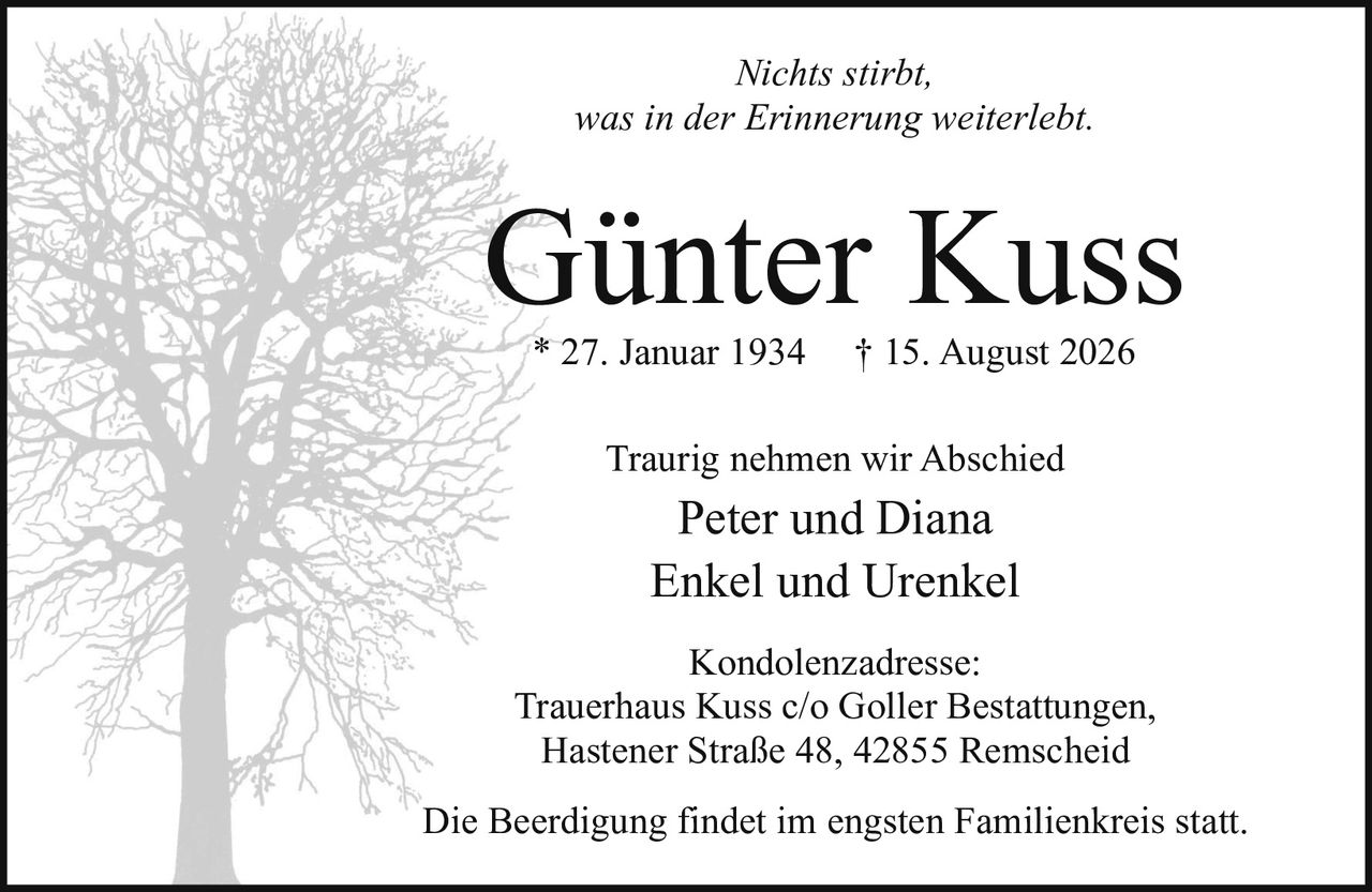 <p><i>Nichts stirbt, was in der Erinnerung weiterlebt.</i></p><p><strong>Günter Kuss</strong><br/>* 27. Januar 1934 † 15. August 2026</p><p>Traurig nehmen wir Abschied</p><p>Peter und Diana<br/>Enkel und Urenkel</p><p>Kondolenzadresse:<br/>Trauerhaus Kuss c/o Goller Bestattungen,<br/>Hastener Straße 48, 42855 Remscheid</p><p>Die Beerdigung findet im engsten Familienkreis statt.</p>