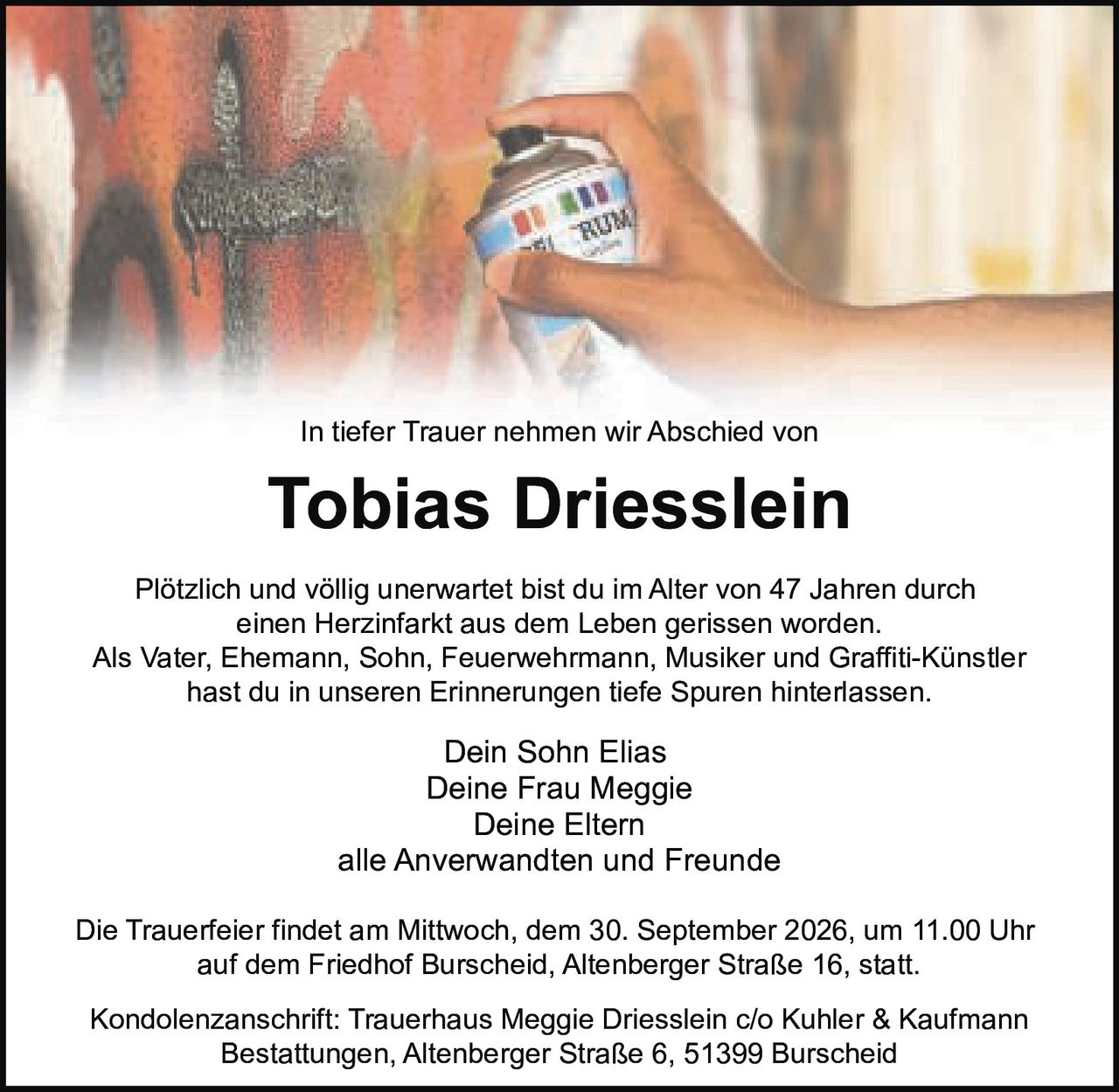 <p>In tiefer Trauer nehmen wir Abschied von</p>

<p>Plötzlich und völlig unerwartet bist du im Alter von 47 Jahren durch einen Herzinfarkt aus dem Leben gerissen worden.</p>

<p>Als Vater, Ehemann, Sohn, Feuerwehrmann, Musiker und Graffiti-Künstler hast du in unseren Erinnerungen tiefe Spuren hinterlassen.</p>

<p>Dein Sohn Elias<br>
Deine Frau Meggie<br>
Deine Eltern<br>
alle Anverwandten und Freunde</p>

<p>Die Trauerfeier findet am Mittwoch, dem 30. September 2026, um 11.00 Uhr auf dem Friedhof Burscheid, Altenberger Straße 16, statt.</p>

<p>Kondolenzanschrift: Trauerhaus Meggie Driesslein c/o Kuhler & Kaufmann Bestattungen, Altenberger Straße 6, 51399 Burscheid</p>