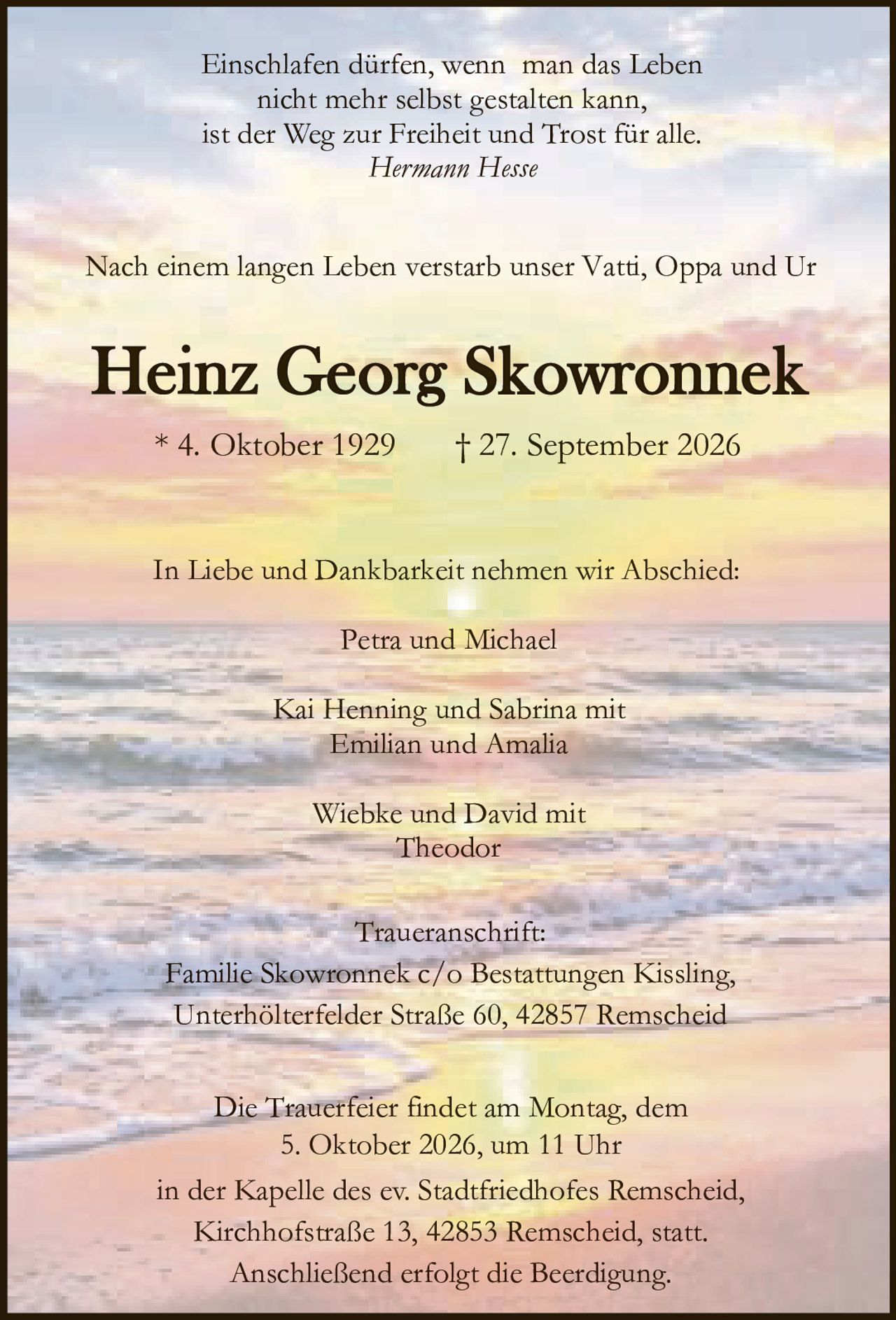 <p><i>Einschlafen dürfen, wenn man das Leben<br>nicht mehr selbst gestalten kann,<br>ist der Weg zur Freiheit und Trost für alle.<br>Hermann Hesse</i></p><p>Nach einem langen Leben verstarb unser Vatti, Oppa und Ur</p><p><strong>Heinz Georg Skowronnek</strong><br>* 4. Oktober 1929 † 27. September 2026</p><p>In Liebe und Dankbarkeit nehmen wir Abschied:</p><p>Petra und Michael<br>Kai Henning und Sabrina mit<br>Emilian und Amalia<br>Wiebke und David mit<br>Theodor</p><p><strong>Traueranschrift:</strong><br>Familie Skowronnek c/o Bestattungen Kissling,<br>Unterhölterfelder Straße 60, 42857 Remscheid</p><p>Die Trauerfeier findet am Montag, dem<br>5. Oktober 2026, um 11 Uhr<br>in der Kapelle des ev. Stadtfriedhofes Remscheid,<br>Kirchhofstraße 13, 42853 Remscheid, statt.<br>Anschließend erfolgt die Beerdigung.</p>