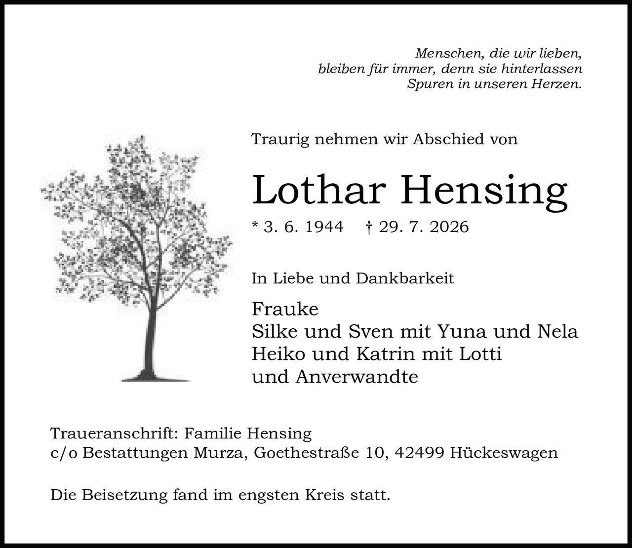 <p><i>Menschen, die wir lieben,<br>bleiben für immer, denn sie hinterlassen<br>Spuren in unseren Herzen.</i></p><p>Traurig nehmen wir Abschied von</p><p><strong>Lothar Hensing</strong></p><p>* 3. 6. 1944 † 29. 7. 2026</p><p>In Liebe und Dankbarkeit</p><p>Frauke<br>Silke und Sven mit Yuna und Nela<br>Heiko und Katrin mit Lotti<br>und Anverwandte</p><p>Traueranschrift: Familie Hensing<br>c/o Bestattungen Murza, Goethestraße 10, 42499 Hückeswagen</p><p>Die Beisetzung fand im engsten Kreis statt.</p>