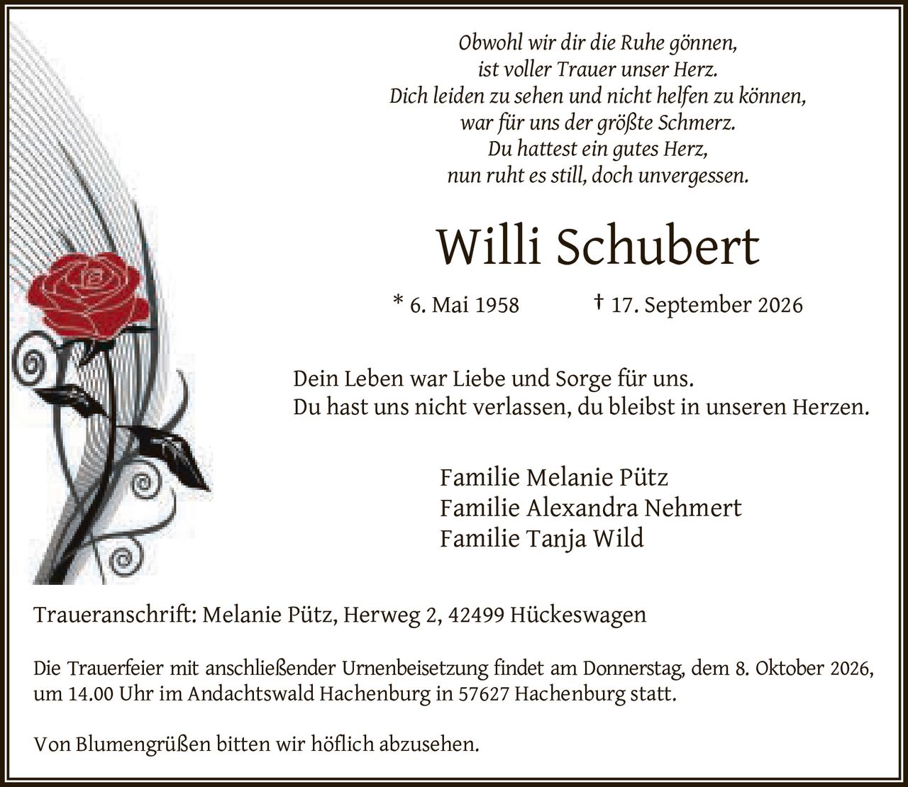 <p><i>Obwohl wir dir die Ruhe gönnen,<br>ist voller Trauer unser Herz.<br>Dich leiden zu sehen und nicht helfen zu können,<br>war für uns der größte Schmerz.<br>Du hattest ein gutes Herz,<br>nun ruht es still, doch unvergessen.</i></p><p><strong>Willi Schubert</strong><br>* 6. Mai 1958 † 17. September 2026</p><p>Dein Leben war Liebe und Sorge für uns.<br>Du hast uns nicht verlassen, du bleibst in unseren Herzen.</p><p>Familie Melanie Pütz<br>Familie Alexandra Nehmert<br>Familie Tanja Wild</p><p>Traueranschrift: Melanie Pütz, Herweg 2, 42499 Hückeswagen</p><p>Die Trauerfeier mit anschließender Urnenbeisetzung findet am Donnerstag, dem 8. Oktober 2026, um 14.00 Uhr im Andachtswald Hachenburg in 57627 Hachenburg statt.</p><p>Von Blumengrüßen bitten wir höflich abzusehen.</p>