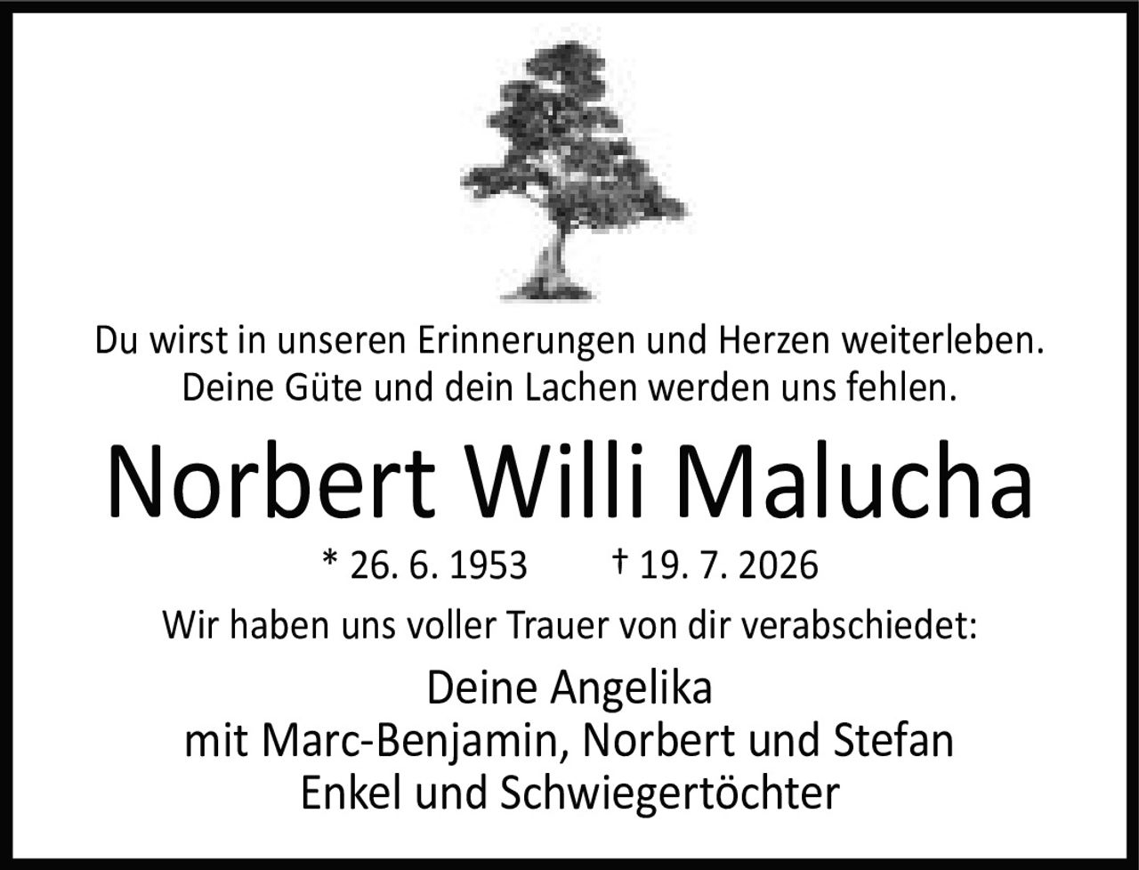 <p>Du wirst in unseren Erinnerungen und Herzen weiterleben.<br />Deine Güte und dein Lachen werden uns fehlen.</p><p><strong>Norbert Willi Malucha</strong><br />* 26. 6. 1953 † 19. 7. 2026</p><p>Wir haben uns voller Trauer von dir verabschiedet:</p><p>Deine Angelika<br />mit Marc-Benjamin, Norbert und Stefan<br />Enkel und Schwiegertöchter</p>