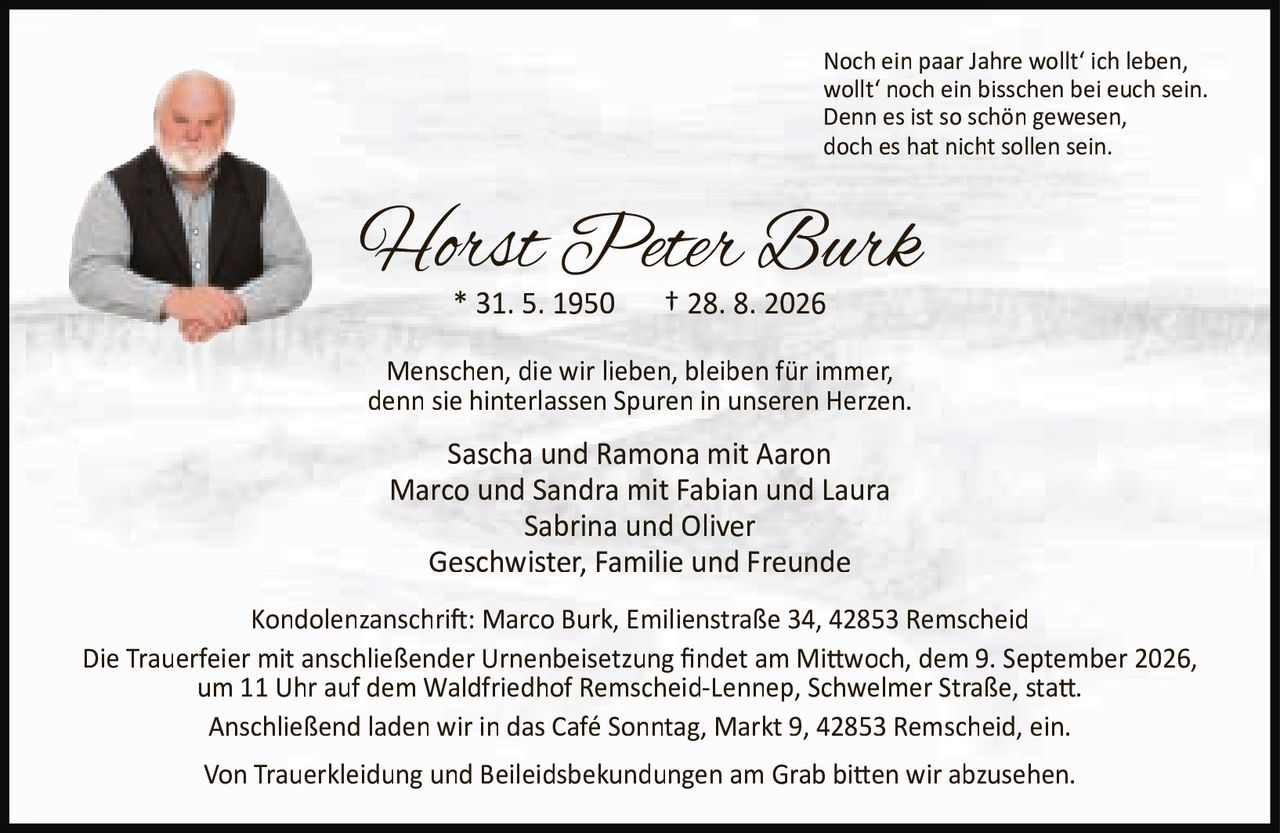 <p>Noch ein paar Jahre wollt' ich leben,<br>wollt' noch ein bisschen bei euch sein.<br>Denn es ist so schön gewesen,<br>doch es hat nicht sollen sein.</p>

<p><strong>Horst Peter Burk</strong><br>* 31. 5. 1950 † 28. 8. 2026</p>

<p>Menschen, die wir lieben, bleiben für immer,<br>denn sie hinterlassen Spuren in unseren Herzen.</p>

<p>Sascha und Ramona mit Aaron<br>Marco und Sandra mit Fabian und Laura<br>Sabrina und Oliver<br>Geschwister, Familie und Freunde</p>

<p>Kondolenzanschrift: Marco Burk, Emilienstraße 34, 42853 Remscheid</p>

<p>Die Trauerfeier mit anschließender Urnenbeisetzung findet am Mittwoch, dem 9. September 2026,<br>um 11 Uhr auf dem Waldfriedhof Remscheid-Lennep, Schwelmer Straße, statt.<br>Anschließend laden wir in das Café Sonntag, Markt 9, 42853 Remscheid, ein.</p>

<p>Von Trauerkleidung und Beileidsbekundungen am Grab bitten wir abzusehen.</p>