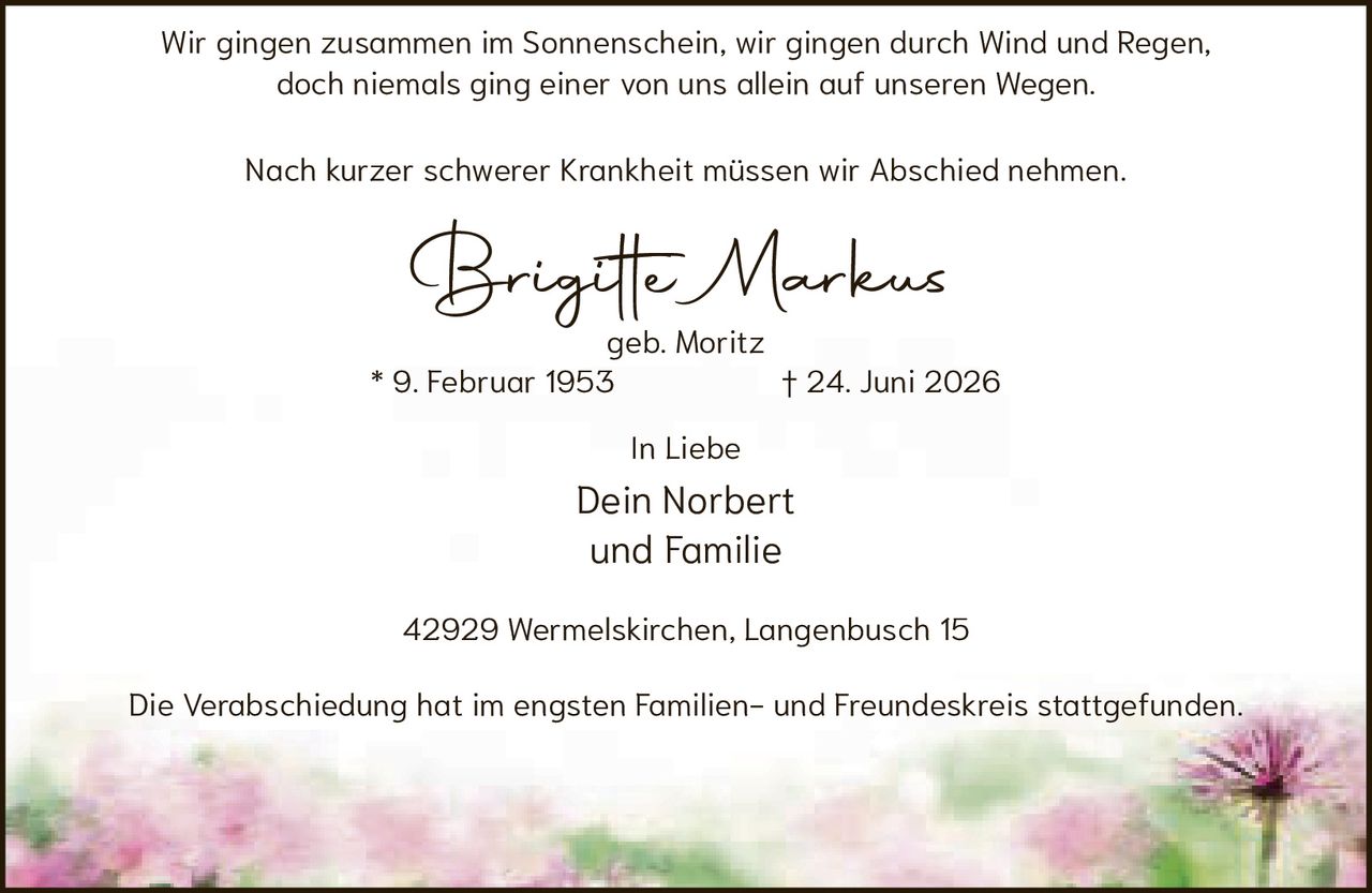 <p>Wir gingen zusammen im Sonnenschein, wir gingen durch Wind und Regen, doch niemals ging einer von uns allein auf unseren Wegen.</p><p>Nach kurzer schwerer Krankheit müssen wir Abschied nehmen.</p><p><strong>Brigitte Markus</strong><br>geb. Moritz<br>* 9. Februar 1953 † 24. Juni 2026</p><p>In Liebe<br>Dein Norbert<br>und Familie</p><p>42929 Wermelskirchen, Langenbusch 15</p><p>Die Verabschiedung hat im engsten Familien- und Freundeskreis stattgefunden.</p>
