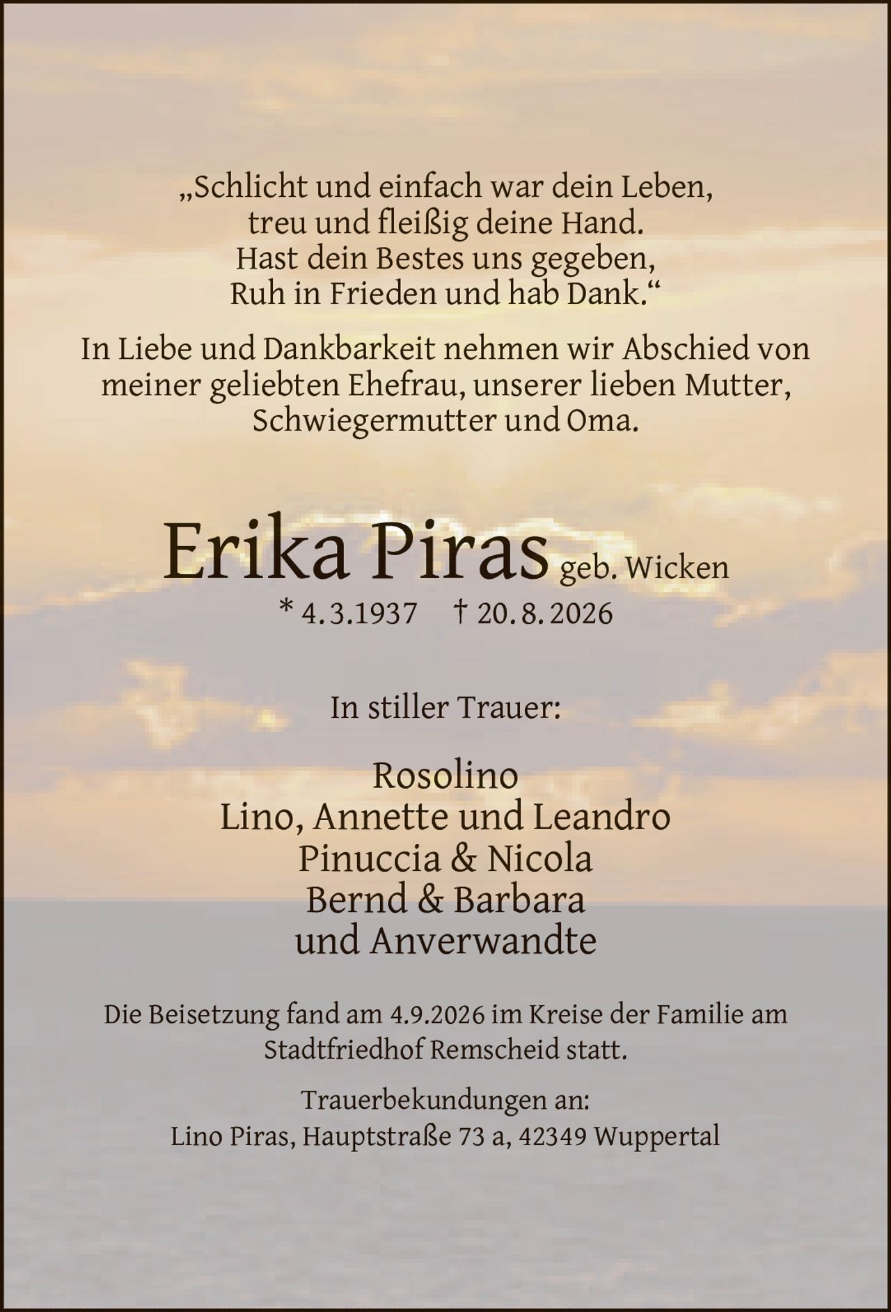 <p>„Schlicht und einfach war dein Leben,<br>treu und fleißig deine Hand.<br>Hast dein Bestes uns gegeben,<br>Ruh in Frieden und hab Dank."</p><p>In Liebe und Dankbarkeit nehmen wir Abschied von meiner geliebten Ehefrau, unserer lieben Mutter, Schwiegermutter und Oma.</p><p><strong>Erika Piras geb. Wicken</strong><br>* 4. 3.1937 † 20. 8. 2026</p><p>In stiller Trauer:<br>Rosolino<br>Lino, Annette und Leandro<br>Pinuccia & Nicola<br>Bernd & Barbara<br>und Anverwandte</p><p>Die Beisetzung fand am 4.9.2026 im Kreise der Familie am Stadtfriedhof Remscheid statt.</p><p>Trauerbekundungen an:<br>Lino Piras, Hauptstraße 73 a, 42349 Wuppertal</p>