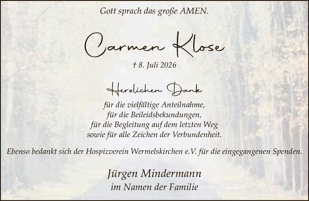 <p><i>Gott sprach das große AMEN.</i></p><p><strong>Carmen Klose</strong></p><p>† 8. Juli 2026</p><p><strong>Herzlichen Dank</strong></p><p><i>für die vielfältige Anteilnahme,<br />für die Beileidsbekundungen,<br />für die Begleitung auf dem letzten Weg<br />sowie für alle Zeichen der Verbundenheit.</i></p><p><i>Ebenso bedankt sich der Hospizverein Wermelskirchen e.V. für die eingegangenen Spenden.</i></p><p><i>Jürgen Mindermann<br />im Namen der Familie</i></p>