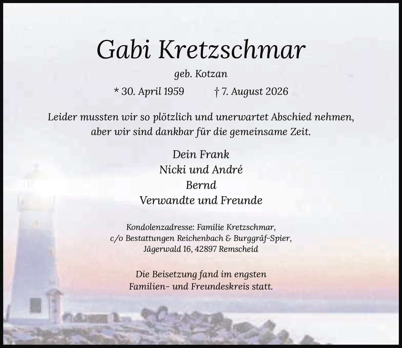 <p><i>geb. Kotzan</i></p><p>* 30. April 1959 † 7. August 2026</p><p><i>Leider mussten wir so plötzlich und unerwartet Abschied nehmen, aber wir sind dankbar für die gemeinsame Zeit.</i></p><p>Dein Frank<br>Nicki und André<br>Bernd<br>Verwandte und Freunde</p><p><i>Die Beisetzung fand im engsten Familien- und Freundeskreis statt.</i></p><p>Kondolenzadresse: Familie Kretzschmar,<br>c/o Bestattungen Reichenbach & Burggräf-Spier,<br>Jägerwald 16, 42897 Remscheid</p>