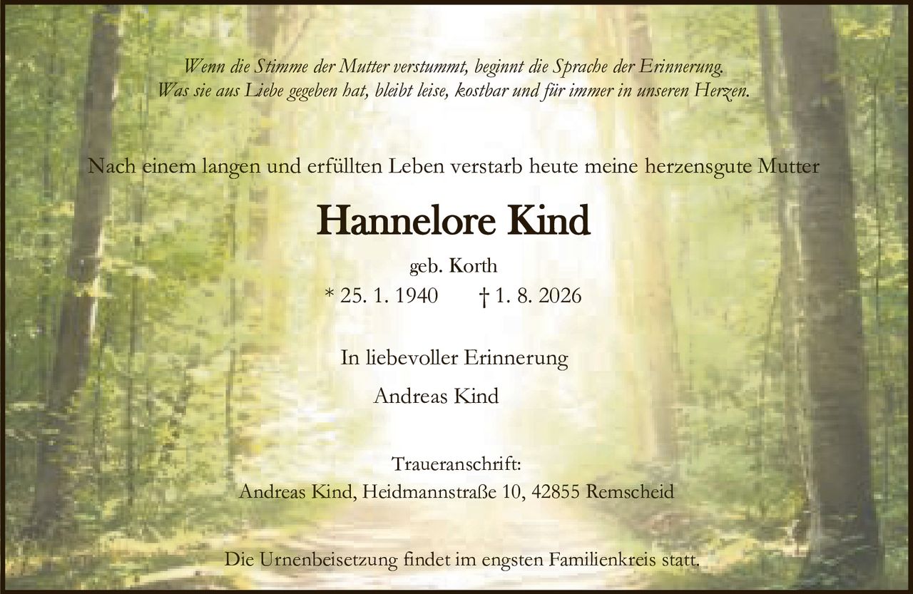 <p><i>Wenn die Stimme der Mutter verstummt, beginnt die Sprache der Erinnerung.<br>Was sie aus Liebe gegeben hat, bleibt leise, kostbar und für immer in unseren Herzen.</i></p><p>Nach einem langen und erfüllten Leben verstarb heute meine herzensgute Mutter</p><p><strong>Hannelore Kind</strong><br>geb. Korth<br>* 25. 1. 1940 † 1. 8. 2026</p><p>In liebevoller Erinnerung<br>Andreas Kind</p><p>Traueranschrift:<br>Andreas Kind, Heidmannstraße 10, 42855 Remscheid</p><p>Die Urnenbeisetzung findet im engsten Familienkreis statt.</p>