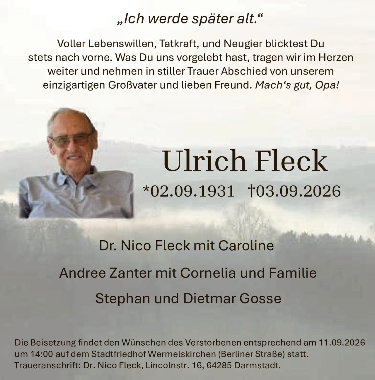 <p><i>„Ich werde später alt."</i></p>

<p>Voller Lebenswillen, Tatkraft, und Neugier blicktest Du stets nach vorne. Was Du uns vorgelebt hast, tragen wir im Herzen weiter und nehmen in stiller Trauer Abschied von unserem einzigartigen Großvater und lieben Freund. <i>Mach's gut, Opa!</i></p>

<p>Dr. Nico Fleck mit Caroline<br>
Andree Zanter mit Cornelia und Familie<br>
Stephan und Dietmar Gosse</p>

<p>Die Beisetzung findet den Wünschen des Verstorbenen entsprechend am 11.09.2026 um 14:00 auf dem Stadtfriedhof Wermelskirchen (Berliner Straße) statt. Traueranschrift: Dr. Nico Fleck, Lincolnstr. 16, 64285 Darmstadt.</p>