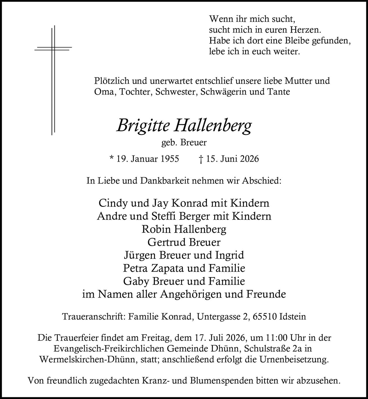 <p>Wenn ihr mich sucht,<br>sucht mich in euren Herzen.<br>Habe ich dort eine Bleibe gefunden,<br>lebe ich in euch weiter.</p>

<p>Plötzlich und unerwartet entschlief unsere liebe Mutter und Oma, Tochter, Schwester, Schwägerin und Tante</p>

<p><i>Brigitte Hallenberg</i><br>geb. Breuer<br>* 19. Januar 1955 † 15. Juni 2026</p>

<p>In Liebe und Dankbarkeit nehmen wir Abschied:</p>

<p>Cindy und Jay Konrad mit Kindern<br>Andre und Steffi Berger mit Kindern<br>Robin Hallenberg<br>Gertrud Breuer<br>Jürgen Breuer und Ingrid<br>Petra Zapata und Familie<br>Gaby Breuer und Familie<br>im Namen aller Angehörigen und Freunde</p>

<p>Traueranschrift: Familie Konrad, Untergasse 2, 65510 Idstein</p>

<p>Die Trauerfeier findet am Freitag, dem 17. Juli 2026, um 11:00 Uhr in der Evangelisch-Freikirchlichen Gemeinde Dhünn, Schulstraße 2a in Wermelskirchen-Dhünn, statt; anschließend erfolgt die Urnenbeisetzung.</p>

<p>Von freundlich zugedachten Kranz- und Blumenspenden bitten wir abzusehen.</p>