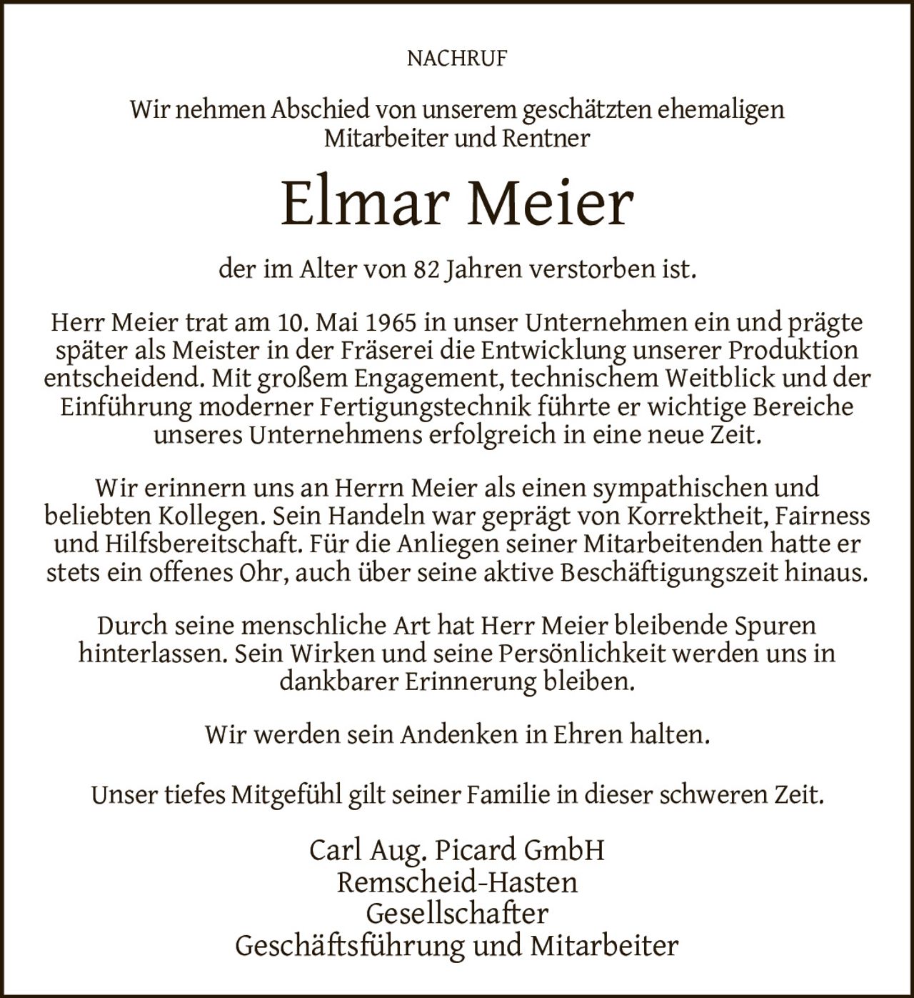 <p><strong>NACHRUF</strong></p>

<p>Wir nehmen Abschied von unserem geschätzten ehemaligen Mitarbeiter und Rentner</p>

<p><strong>Elmar Meier</strong></p>

<p>der im Alter von 82 Jahren verstorben ist.</p>

<p>Herr Meier trat am 10. Mai 1965 in unser Unternehmen ein und prägte später als Meister in der Fräserei die Entwicklung unserer Produktion entscheidend. Mit großem Engagement, technischem Weitblick und der Einführung moderner Fertigungstechnik führte er wichtige Bereiche unseres Unternehmens erfolgreich in eine neue Zeit.</p>

<p>Wir erinnern uns an Herrn Meier als einen sympathischen und beliebten Kollegen. Sein Handeln war geprägt von Korrektheit, Fairness und Hilfsbereitschaft. Für die Anliegen seiner Mitarbeitenden hatte er stets ein offenes Ohr, auch über seine aktive Beschäftigungszeit hinaus.</p>

<p>Durch seine menschliche Art hat Herr Meier bleibende Spuren hinterlassen. Sein Wirken und seine Persönlichkeit werden uns in dankbarer Erinnerung bleiben.</p>

<p>Wir werden sein Andenken in Ehren halten.</p>

<p>Unser tiefes Mitgefühl gilt seiner Familie in dieser schweren Zeit.</p>

<p>Carl Aug. Picard GmbH<br>Remscheid-Hasten<br>Gesellschafter<br>Geschäftsführung und Mitarbeiter</p>