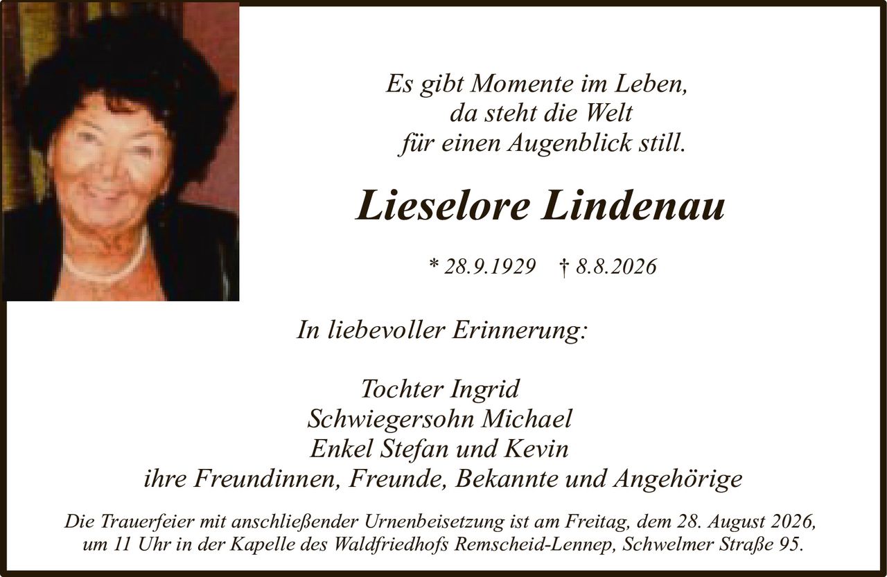<p><i>Es gibt Momente im Leben,<br>da steht die Welt<br>für einen Augenblick still.</i></p><p><strong>Lieselore Lindenau</strong><br>* 28.9.1929 † 8.8.2026</p><p><i>In liebevoller Erinnerung:</i></p><p>Tochter Ingrid<br>Schwiegersohn Michael<br>Enkel Stefan und Kevin<br>ihre Freundinnen, Freunde, Bekannte und Angehörige</p><p>Die Trauerfeier mit anschließender Urnenbeisetzung ist am Freitag, dem 28. August 2026,<br>um 11 Uhr in der Kapelle des Waldfriedhofs Remscheid-Lennep, Schwelmer Straße 95.</p>