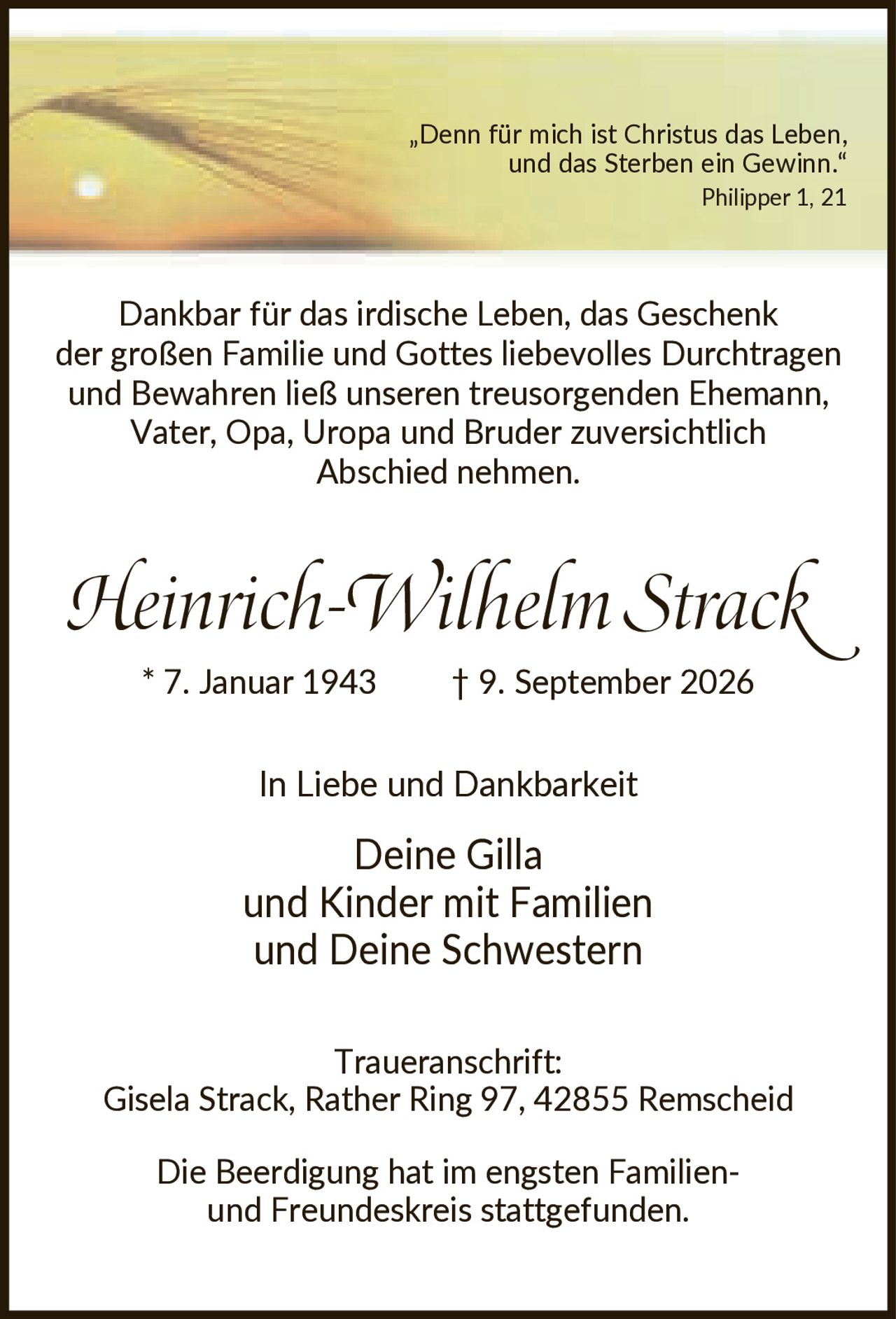 <p>„Denn für mich ist Christus das Leben, und das Sterben ein Gewinn." Philipper 1, 21</p>

<p>Dankbar für das irdische Leben, das Geschenk der großen Familie und Gottes liebevolles Durchtragen und Bewahren ließ unseren treusorgenden Ehemann, Vater, Opa, Uropa und Bruder zuversichtlich Abschied nehmen.</p>

<p><strong>Heinrich-Wilhelm Strack</strong><br>* 7. Januar 1943    † 9. September 2026</p>

<p>In Liebe und Dankbarkeit<br>Deine Gilla<br>und Kinder mit Familien<br>und Deine Schwestern</p>

<p><strong>Traueranschrift:</strong><br>Gisela Strack, Rather Ring 97, 42855 Remscheid</p>

<p>Die Beerdigung hat im engsten Familien- und Freundeskreis stattgefunden.</p>