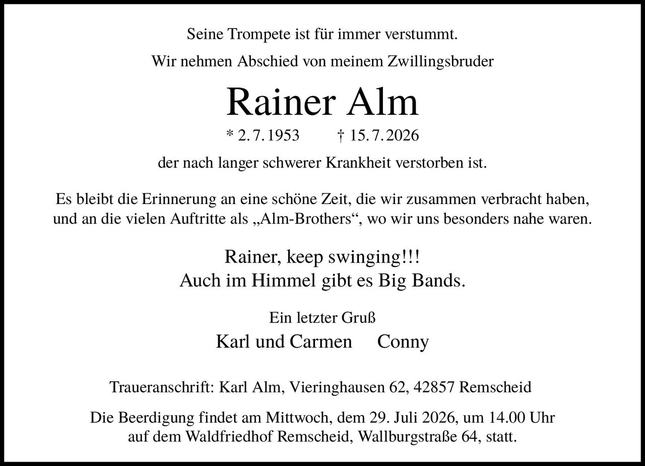 <p>Seine Trompete ist für immer verstummt. Wir nehmen Abschied von meinem Zwillingsbruder</p>

<p><strong>Rainer Alm</strong><br>
* 2.7.1953 † 15.7.2026</p>

<p>der nach langer schwerer Krankheit verstorben ist.</p>

<p>Es bleibt die Erinnerung an eine schöne Zeit, die wir zusammen verbracht haben, und an die vielen Auftritte als „Alm-Brothers", wo wir uns besonders nahe waren.</p>

<p><i>Rainer, keep swinging!!!</i><br>
Auch im Himmel gibt es Big Bands.</p>

<p>Ein letzter Gruß<br>
Karl und Carmen     Conny</p>

<p><strong>Traueranschrift:</strong> Karl Alm, Vieringhausen 62, 42857 Remscheid</p>

<p>Die Beerdigung findet am Mittwoch, dem 29. Juli 2026, um 14.00 Uhr auf dem Waldfriedhof Remscheid, Wallburgstraße 64, statt.</p>