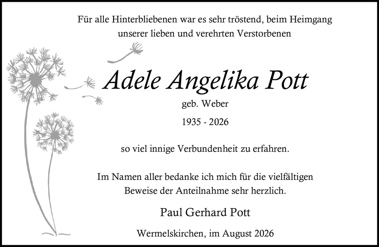 <p>Für alle Hinterbliebenen war es sehr tröstend, beim Heimgang unserer lieben und verehrten Verstorbenen</p><p>Adele Angelika Pott<br>geb. Weber<br>1935 - 2026</p><p>so viel innige Verbundenheit zu erfahren.</p><p>Im Namen aller bedanke ich mich für die vielfältigen Beweise der Anteilnahme sehr herzlich.</p><p>Paul Gerhard Pott</p><p>Wermelskirchen, im August 2026</p>