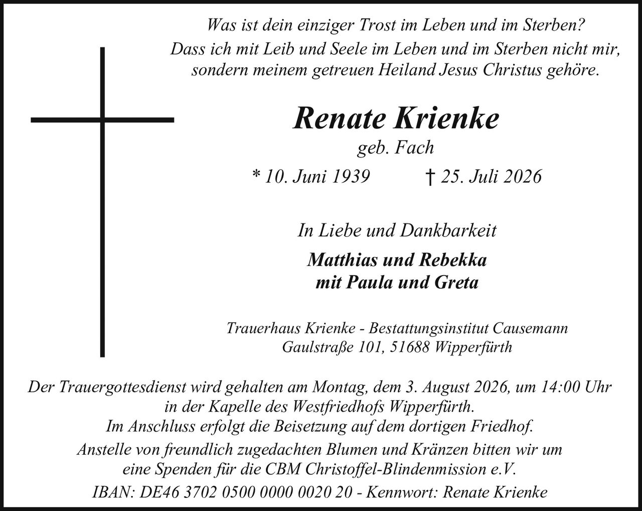 <p><i>Was ist dein einziger Trost im Leben und im Sterben?<br>Dass ich mit Leib und Seele im Leben und im Sterben nicht mir, sondern meinem getreuen Heiland Jesus Christus gehöre.</i></p><p><strong>Renate Krienke</strong><br>geb. Fach<br>* 10. Juni 1939 † 25. Juli 2026</p><p><i>In Liebe und Dankbarkeit</i><br><strong>Matthias und Rebekka</strong><br>mit Paula und Greta</p><p>Trauerhaus Krienke - Bestattungsinstitut Causemann<br>Gaulstraße 101, 51688 Wipperfürth</p><p>Der Trauergottesdienst wird gehalten am Montag, dem 3. August 2026, um 14:00 Uhr in der Kapelle des Westfriedhofs Wipperfürth.<br>Im Anschluss erfolgt die Beisetzung auf dem dortigen Friedhof.</p><p>Anstelle von freundlich zugedachten Blumen und Kränzen bitten wir um eine Spenden für die CBM Christoffel-Blindenmission e.V.<br>IBAN: DE46 3702 0500 0000 0020 20 - Kennwort: Renate Krienke</p>