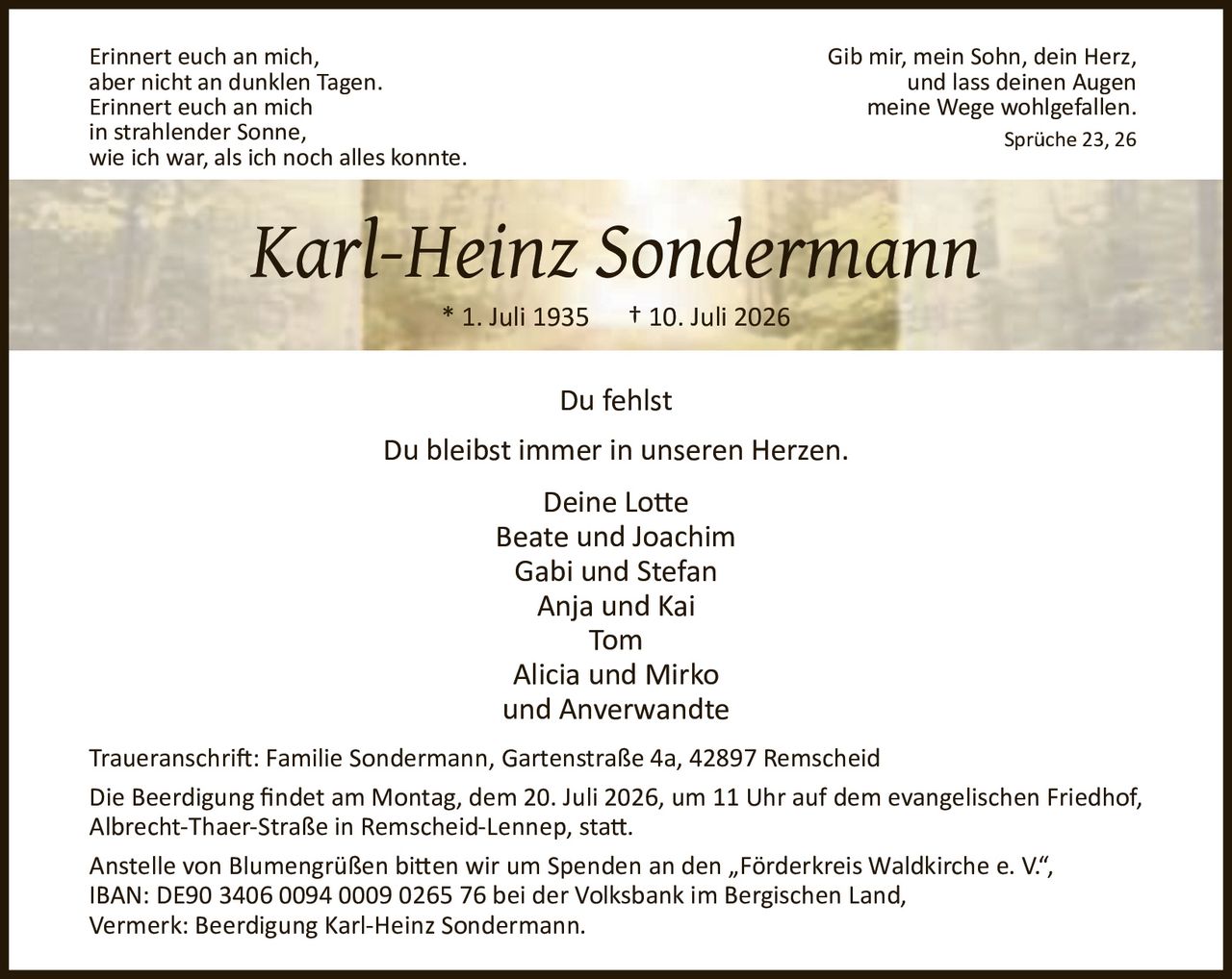 <p><i>Erinnert euch an mich,<br/>aber nicht an dunklen Tagen.<br/>Erinnert euch an mich<br/>in strahlender Sonne,<br/>wie ich war, als ich noch alles konnte.</i></p><p><i>Gib mir, mein Sohn, dein Herz,<br/>und lass deinen Augen<br/>meine Wege wohlgefallen.<br/>Sprüche 23, 26</i></p><p><strong>Karl-Heinz Sondermann</strong><br/>* 1. Juli 1935 † 10. Juli 2026</p><p><strong>Du fehlst</strong></p><p>Du bleibst immer in unseren Herzen.</p><p><strong>Deine Lotte</strong><br/>Beate und Joachim<br/>Gabi und Stefan<br/>Anja und Kai<br/>Tom<br/>Alicia und Mirko<br/>und Anverwandte</p><p><strong>Traueranschrift:</strong> Familie Sondermann, Gartenstraße 4a, 42897 Remscheid</p><p>Die Beerdigung findet am Montag, dem 20. Juli 2026, um 11 Uhr auf dem evangelischen Friedhof, Albrecht-Thaer-Straße in Remscheid-Lennep, statt.</p><p>Anstelle von Blumengrüßen bitten wir um Spenden an den „Förderkreis Waldkirche e. V.", IBAN: DE90 3406 0094 0009 0265 76 bei der Volksbank im Bergischen Land, Vermerk: Beerdigung Karl-Heinz Sondermann.</p>