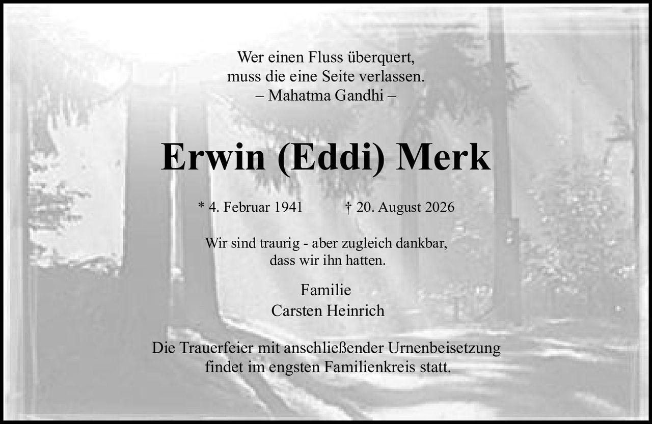 <p>Wer einen Fluss überquert, muss die eine Seite verlassen.</p>
<p>– Mahatma Gandhi –</p>
<p>Erwin (Eddi) Merk</p>
<p>* 4. Februar 1941 † 20. August 2026</p>
<p>Wir sind traurig - aber zugleich dankbar, dass wir ihn hatten.</p>
<p>Familie<br>Carsten Heinrich</p>
<p>Die Trauerfeier mit anschließender Urnenbeisetzung findet im engsten Familienkreis statt.</p>