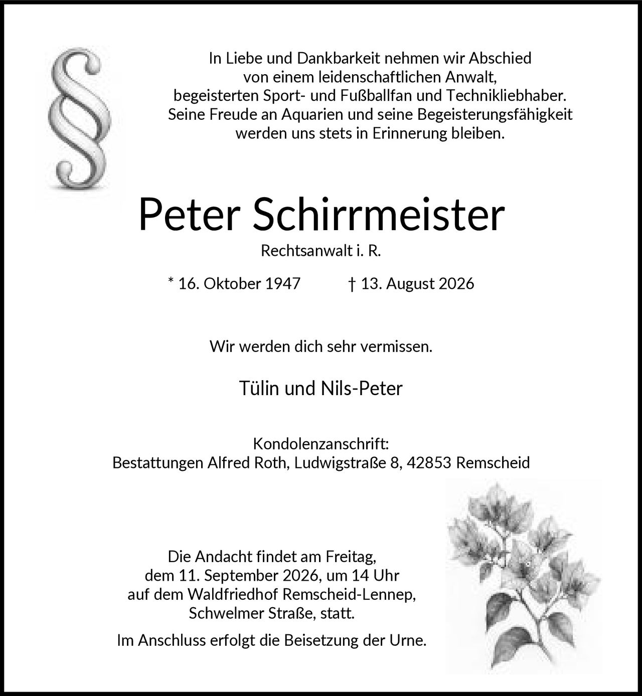 <p>In Liebe und Dankbarkeit nehmen wir Abschied von einem leidenschaftlichen Anwalt, begeisterten Sport- und Fußballfan und Technikliebhaber. Seine Freude an Aquarien und seine Begeisterungsfähigkeit werden uns stets in Erinnerung bleiben.</p>

<p><strong>Peter Schirrmeister</strong><br>
Rechtsanwalt i. R. * 16. Oktober 1947 † 13. August 2026</p>

<p>Wir werden dich sehr vermissen.<br>
Tülin und Nils-Peter</p>

<p><strong>Kondolenzanschrift:</strong><br>
Bestattungen Alfred Roth, Ludwigstraße 8, 42853 Remscheid</p>

<p>Die Andacht findet am Freitag, dem 11. September 2026, um 14 Uhr auf dem Waldfriedhof Remscheid-Lennep, Schwelmer Straße, statt. Im Anschluss erfolgt die Beisetzung der Urne.</p>