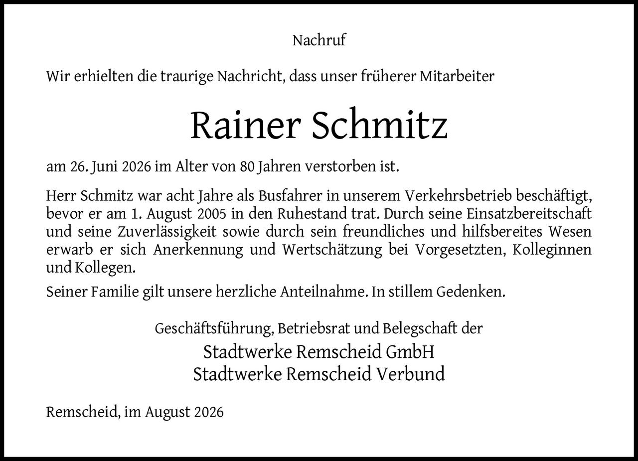 <p>Wir erhielten die traurige Nachricht, dass unser früherer Mitarbeiter</p>
<p><strong>Rainer Schmitz</strong></p>
<p>am 26. Juni 2026 im Alter von 80 Jahren verstorben ist.</p>
<p>Herr Schmitz war acht Jahre als Busfahrer in unserem Verkehrsbetrieb beschäftigt, bevor er am 1. August 2005 in den Ruhestand trat. Durch seine Einsatzbereitschaft und seine Zuverlässigkeit sowie durch sein freundliches und hilfsbereites Wesen erwarb er sich Anerkennung und Wertschätzung bei Vorgesetzten, Kolleginnen und Kollegen.</p>
<p>Seiner Familie gilt unsere herzliche Anteilnahme. In stillem Gedenken.</p>
<p>Geschäftsführung, Betriebsrat und Belegschaft der<br/>Stadtwerke Remscheid GmbH<br/>Stadtwerke Remscheid Verbund</p>
<p>Remscheid, im August 2026</p>