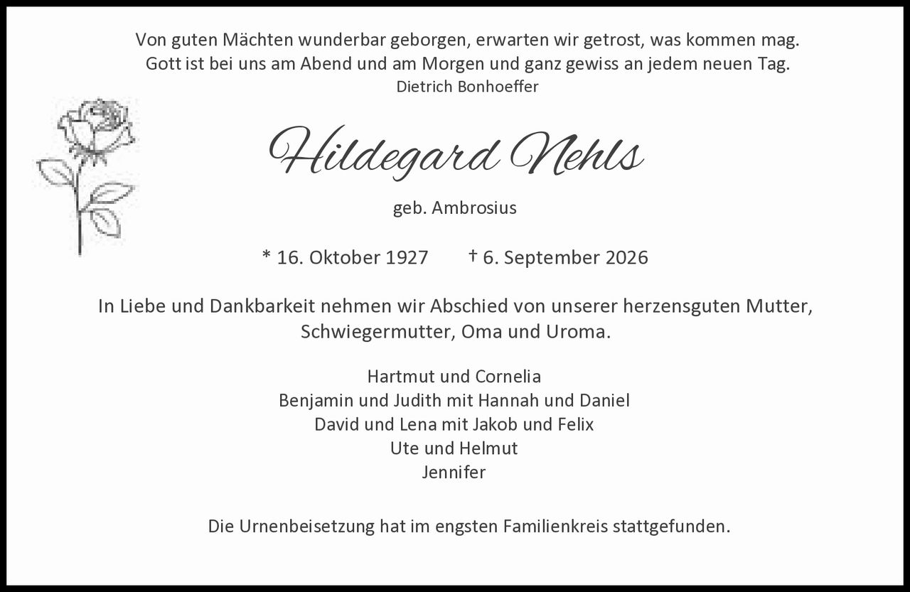 <p>geb. Ambrosius</p>
<p>* 16. Oktober 1927 † 6. September 2026</p>
<p>Von guten Mächten wunderbar geborgen, erwarten wir getrost, was kommen mag.<br>Gott ist bei uns am Abend und am Morgen und ganz gewiss an jedem neuen Tag.<br><i>Dietrich Bonhoeffer</i></p>
<p>In Liebe und Dankbarkeit nehmen wir Abschied von unserer herzensguten Mutter, Schwiegermutter, Oma und Uroma.</p>
<p>Hartmut und Cornelia<br>Benjamin und Judith mit Hannah und Daniel<br>David und Lena mit Jakob und Felix<br>Ute und Helmut<br>Jennifer</p>
<p>Die Urnenbeisetzung hat im engsten Familienkreis stattgefunden.</p>