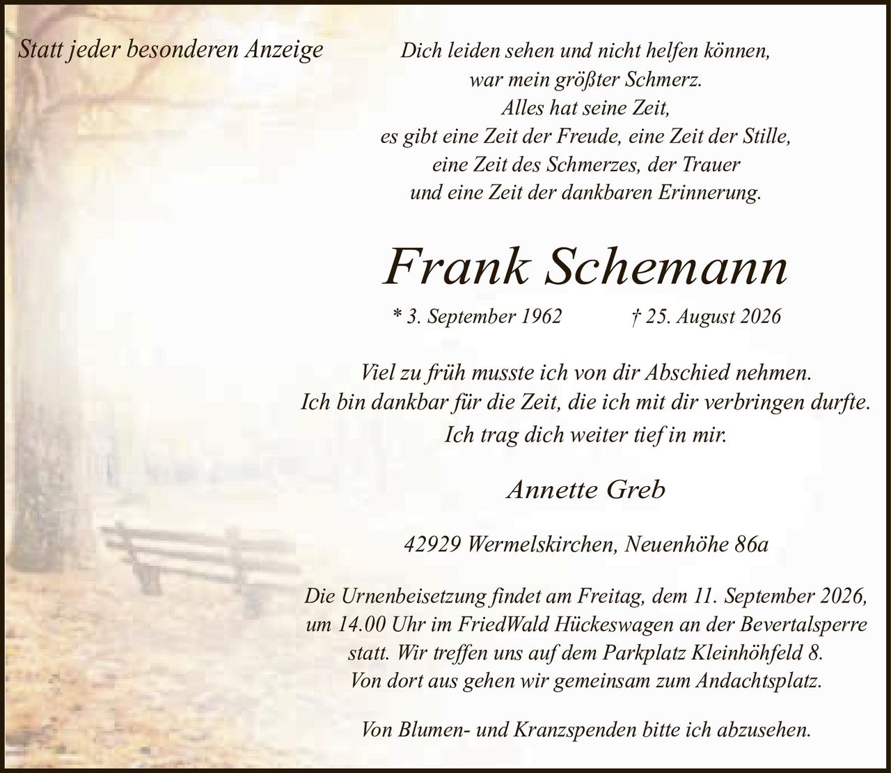 <p><i>Statt jeder besonderen Anzeige</i></p>

<p><i>Dich leiden sehen und nicht helfen können, war mein größter Schmerz. Alles hat seine Zeit, es gibt eine Zeit der Freude, eine Zeit der Stille, eine Zeit des Schmerzes, der Trauer und eine Zeit der dankbaren Erinnerung.</i></p>

<p><strong>Frank Schemann</strong><br>
* 3. September 1962 † 25. August 2026</p>

<p>Viel zu früh musste ich von dir Abschied nehmen. Ich bin dankbar für die Zeit, die ich mit dir verbringen durfte. Ich trag dich weiter tief in mir.</p>

<p>Annette Greb<br>
42929 Wermelskirchen, Neuenhöhe 86a</p>

<p>Die Urnenbeisetzung findet am Freitag, dem 11. September 2026, um 14.00 Uhr im FriedWald Hückeswagen an der Bevertalsperre statt. Wir treffen uns auf dem Parkplatz Kleinhöhfeld 8. Von dort aus gehen wir gemeinsam zum Andachtsplatz.</p>

<p>Von Blumen- und Kranzspenden bitte ich abzusehen.</p>