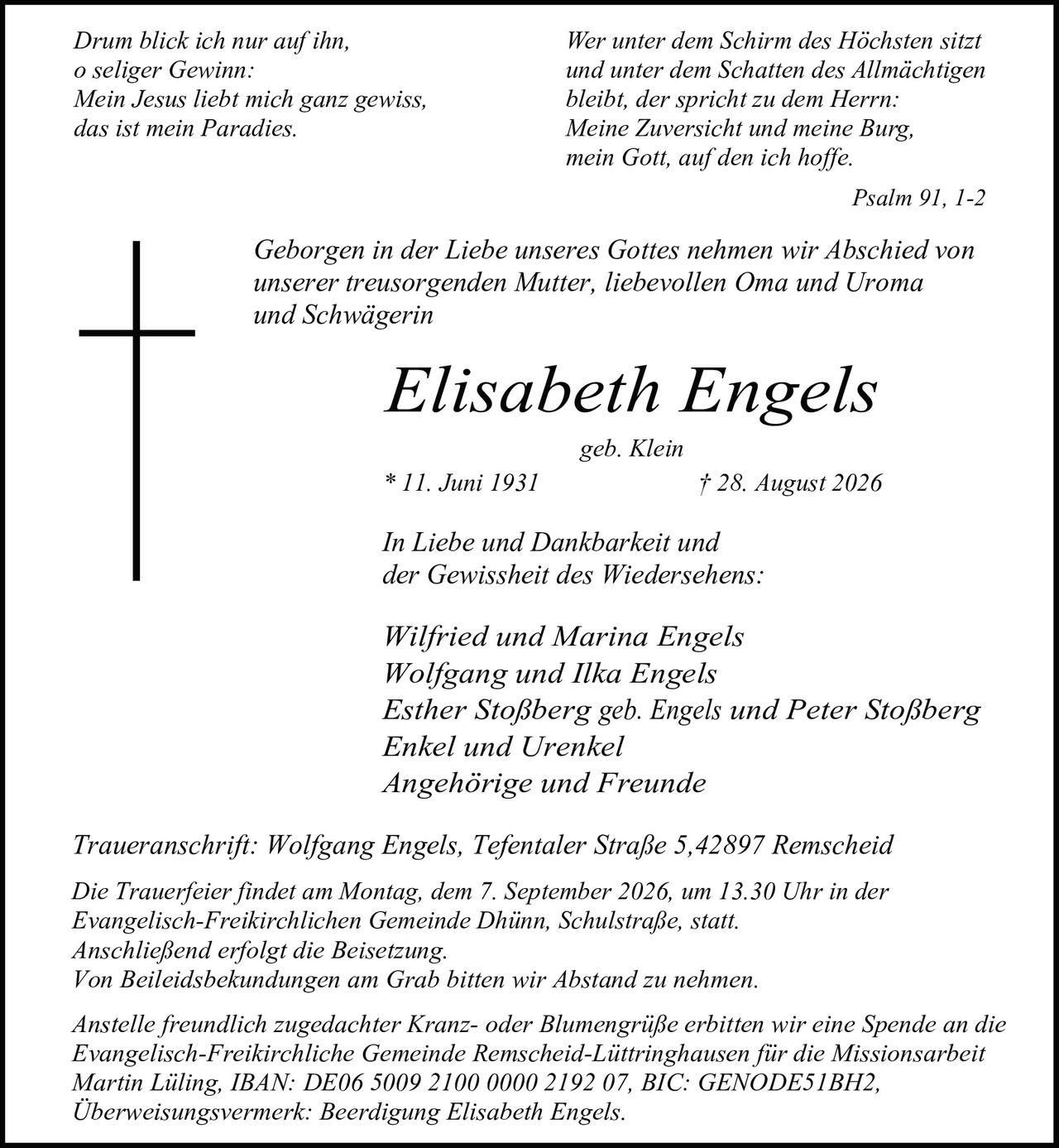 <p>Geborgen in der Liebe unseres Gottes nehmen wir Abschied von unserer treusorgenden Mutter, liebevollen Oma und Uroma und Schwägerin</p>

<p><strong>Elisabeth Engels</strong><br>geb. Klein<br>* 11. Juni 1931 † 28. August 2026</p>

<p>In Liebe und Dankbarkeit und der Gewissheit des Wiedersehens:</p>

<p>Wilfried und Marina Engels<br>Wolfgang und Ilka Engels<br>Esther Stoßberg geb. Engels und Peter Stoßberg<br>Enkel und Urenkel<br>Angehörige und Freunde</p>

<p>Traueranschrift: Wolfgang Engels, Tefentaler Straße 5, 42897 Remscheid</p>

<p>Die Trauerfeier findet am Montag, dem 7. September 2026, um 13.30 Uhr in der Evangelisch-Freikirchlichen Gemeinde Dhünn, Schulstraße, statt. Anschließend erfolgt die Beisetzung. Von Beileidsbekundungen am Grab bitten wir Abstand zu nehmen.</p>

<p>Anstelle freundlich zugedachter Kranz- oder Blumengrüße erbitten wir eine Spende an die Evangelisch-Freikirchliche Gemeinde Remscheid-Lüttringhausen für die Missionsarbeit Martin Lüling, IBAN: DE06 5009 2100 0000 2192 07, BIC: GENODE51BH2, Überweisungsvermerk: Beerdigung Elisabeth Engels.</p>

<p><i>Drum blick ich nur auf ihn,<br>o seliger Gewinn:<br>Mein Jesus liebt mich ganz gewiss,<br>das ist mein Paradies.</i></p>

<p><i>Wer unter dem Schirm des Höchsten sitzt<br>und unter dem Schatten des Allmächtigen<br>bleibt, der spricht zu dem Herrn:<br>Meine Zuversicht und meine Burg,<br>mein Gott, auf den ich hoffe.</i></p>

<p><i>Psalm 91, 1-2</i></p>