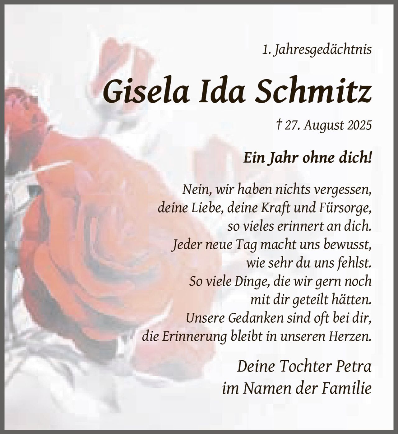 <p>1. Jahresgedächtnis</p><p><strong>Gisela Ida Schmitz</strong><br>† 27. August 2025</p><p><i>Ein Jahr ohne dich!</i></p><p>Nein, wir haben nichts vergessen,<br>deine Liebe, deine Kraft und Fürsorge,<br>so vieles erinnert an dich.<br>Jeder neue Tag macht uns bewusst,<br>wie sehr du uns fehlst.<br>So viele Dinge, die wir gern noch<br>mit dir geteilt hätten.<br>Unsere Gedanken sind oft bei dir,<br>die Erinnerung bleibt in unseren Herzen.</p><p><i>Deine Tochter Petra<br>im Namen der Familie</i></p>