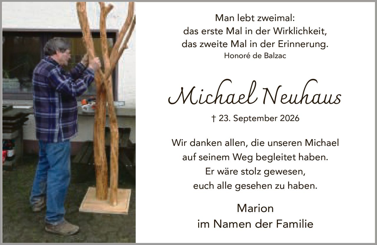 <p>Man lebt zweimal:<br>das erste Mal in der Wirklichkeit,<br>das zweite Mal in der Erinnerung.</p><p><i>Honoré de Balzac</i></p><p><strong>Michael Neuhaus</strong><br>† 23. September 2026</p><p>Wir danken allen, die unseren Michael auf seinem Weg begleitet haben.<br>Er wäre stolz gewesen,<br>euch alle gesehen zu haben.</p><p>Marion<br>im Namen der Familie</p>