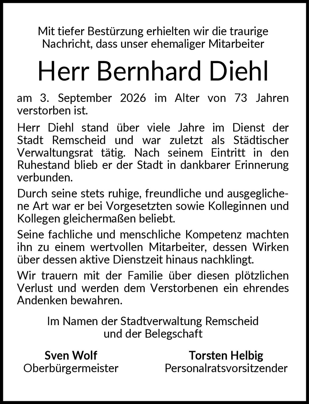 <p>Mit tiefer Bestürzung erhielten wir die traurige Nachricht, dass unser ehemaliger Mitarbeiter</p><p><strong>Herr Bernhard Diehl</strong></p><p>am 3. September 2026 im Alter von 73 Jahren verstorben ist.</p><p>Herr Diehl stand über viele Jahre im Dienst der Stadt Remscheid und war zuletzt als Städtischer Verwaltungsrat tätig. Nach seinem Eintritt in den Ruhestand blieb er der Stadt in dankbarer Erinnerung verbunden.</p><p>Durch seine stets ruhige, freundliche und ausgeglichene Art war er bei Vorgesetzten sowie Kolleginnen und Kollegen gleichermaßen beliebt.</p><p>Seine fachliche und menschliche Kompetenz machten ihn zu einem wertvollen Mitarbeiter, dessen <i>Wirken</i> über dessen aktive Dienstzeit hinaus nachklingt.</p><p>Wir trauern mit der Familie über diesen plötzlichen Verlust und werden dem Verstorbenen ein ehrendes Andenken bewahren.</p><p>Im Namen der Stadtverwaltung Remscheid und der Belegschaft</p><p><strong>Sven Wolf</strong> <strong>Torsten Helbig</strong><br/>Oberbürgermeister Personalratsvorsitzender</p>