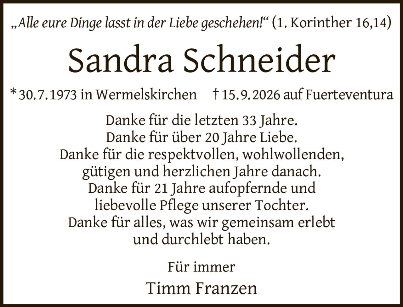 <p><i>„Alle eure Dinge lasst in der Liebe geschehen!" (1. Korinther 16,14)</i></p><p><strong>Sandra Schneider</strong></p><p>* 30.7.1973 in Wermelskirchen † 15.9.2026 auf Fuerteventura</p><p>Danke für die letzten 33 Jahre.<br>Danke für über 20 Jahre Liebe.<br>Danke für die respektvollen, wohlwollenden,<br>gütigen und herzlichen Jahre danach.<br>Danke für 21 Jahre aufopfernde und<br>liebevolle Pflege unserer Tochter.<br>Danke für alles, was wir gemeinsam erlebt<br>und durchlebt haben.</p><p>Für immer<br>Timm Franzen</p>
